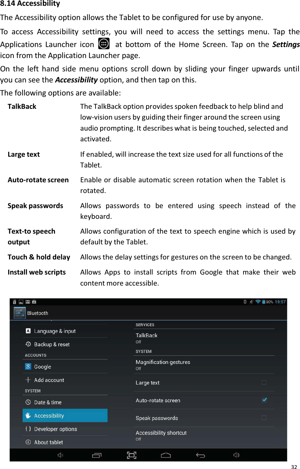 328.14 AccessibilityThe Accessibility option allows the Tablet to be configured for use by anyone.To access Accessibility settings, you will need to access the settings menu. Tap theApplications Launcher icon    at bottom of the Home Screen. Tap on the Settingsicon from the Application Launcher page.On the left hand side menu options scroll down by sliding your finger upwards untilyou can see the Accessibility option, and then tap on this.The following options are available:TalkBack The TalkBack option provides spoken feedback to help blind and low-vision users by guiding their finger around the screen using audio prompting. It describes what is being touched, selected and activated.Large text If enabled, will increase the text size used for all functions of theTablet.Auto-rotate screen Enable or disable automatic screen rotation when the Tablet isrotated.Speak passwords Allows   passwords  to  be   entered   using   speech   instead   of   the keyboard.Text-to speech outputAllows configuration of the text to speech engine which is used by default by the Tablet.Touch &amp; hold delay Allows the delay settings for gestures on the screen to be changed.Install web scripts Allows Apps to  install scripts from Google that make their web content more accessible.