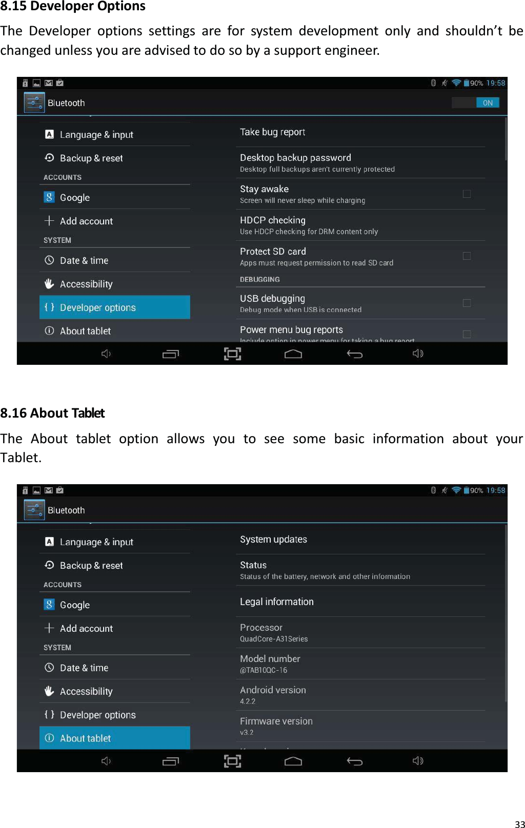 338.15 Developer OptionsThe Developer options settings are for system development only and shouldn&rsquo;t be changed unless you are advised to do so by a support engineer. 8.16 About TabletThe About  tablet  option  allows  you  to see  some  basic  information  about  your Tablet. 
