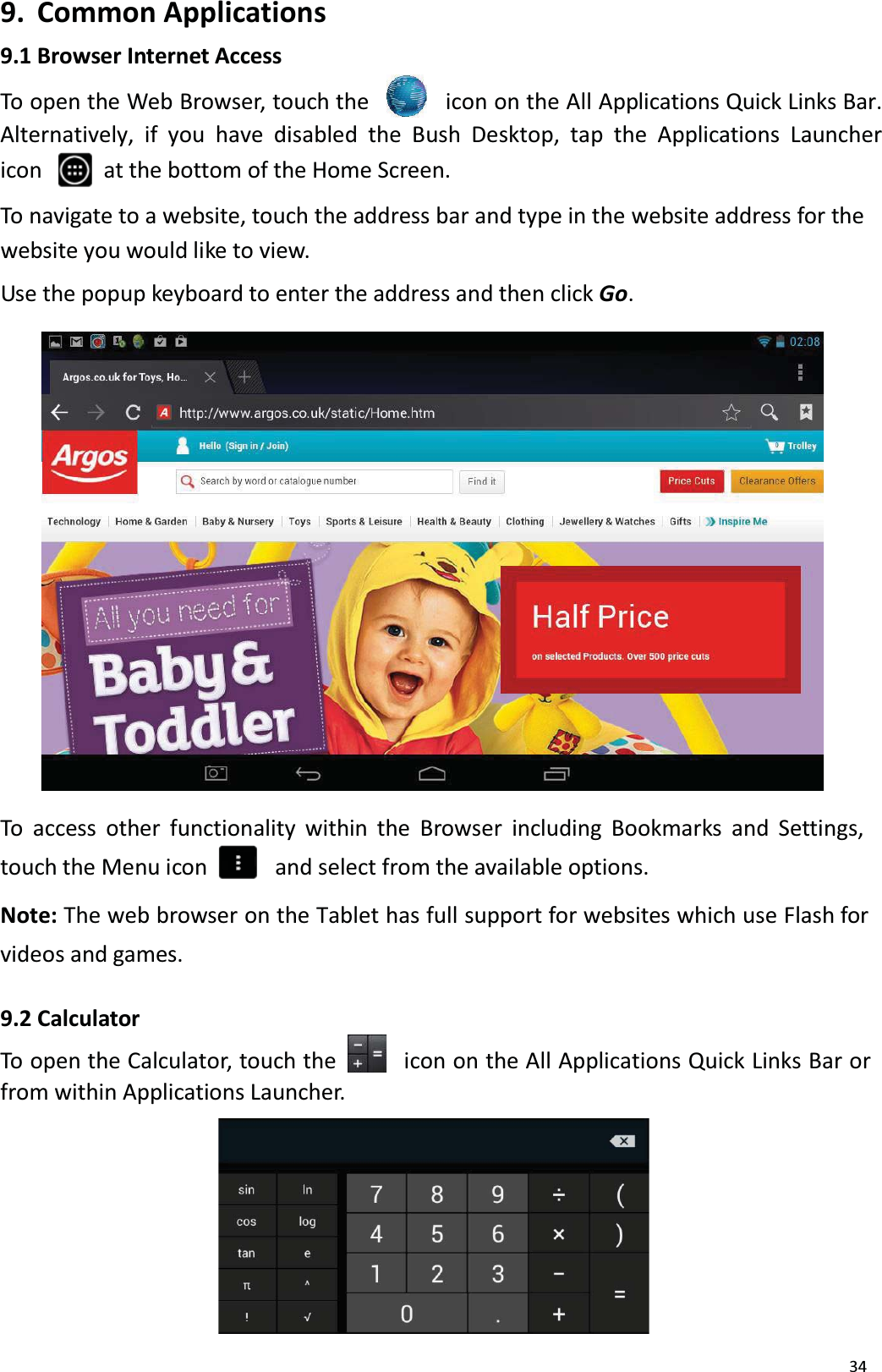 349. Common Applications9.1 Browser Internet AccessTo open the Web Browser, touch the icon on the All Applications Quick Links Bar. Alternatively, if you have disabled the Bush Desktop, tap the Applications Launcher icon  at the bottom of the Home Screen. To navigate to a website, touch the address bar and type in the website address for thewebsite you would like to view. Use the popup keyboard to enter the address and then click Go. To access other functionality within the Browser including Bookmarks and Settings, touch the Menu icon    and select from the available options.Note: The web browser on the Tablet has full support for websites which use Flash for videos and games.9.2 CalculatorTo open the Calculator, touch the     icon on the All Applications Quick Links Bar or from within Applications Launcher. 