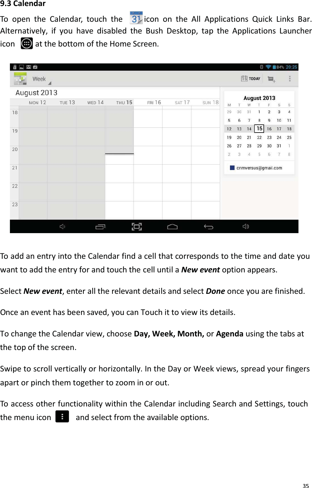 359.3 CalendarTo open the Calendar, touch the icon on the All Applications Quick Links Bar. Alternatively, if you have disabled the Bush Desktop, tap the Applications Launcher icon  at the bottom of the Home Screen. To add an entry into the Calendar find a cell that corresponds to the time and date you want to add the entry for and touch the cell until a New event option appears.Select New event, enter all the relevant details and select Done once you are finished.Once an event has been saved, you can Touch it to view its details. To change the Calendar view, choose Day, Week, Month, or Agenda using the tabs atthe top of the screen. Swipe to scroll vertically or horizontally. In the Day or Week views, spread your fingers apart or pinch them together to zoom in or out.To access other functionality within the Calendar including Search and Settings, touchthe menu icon and select from the available options. 
