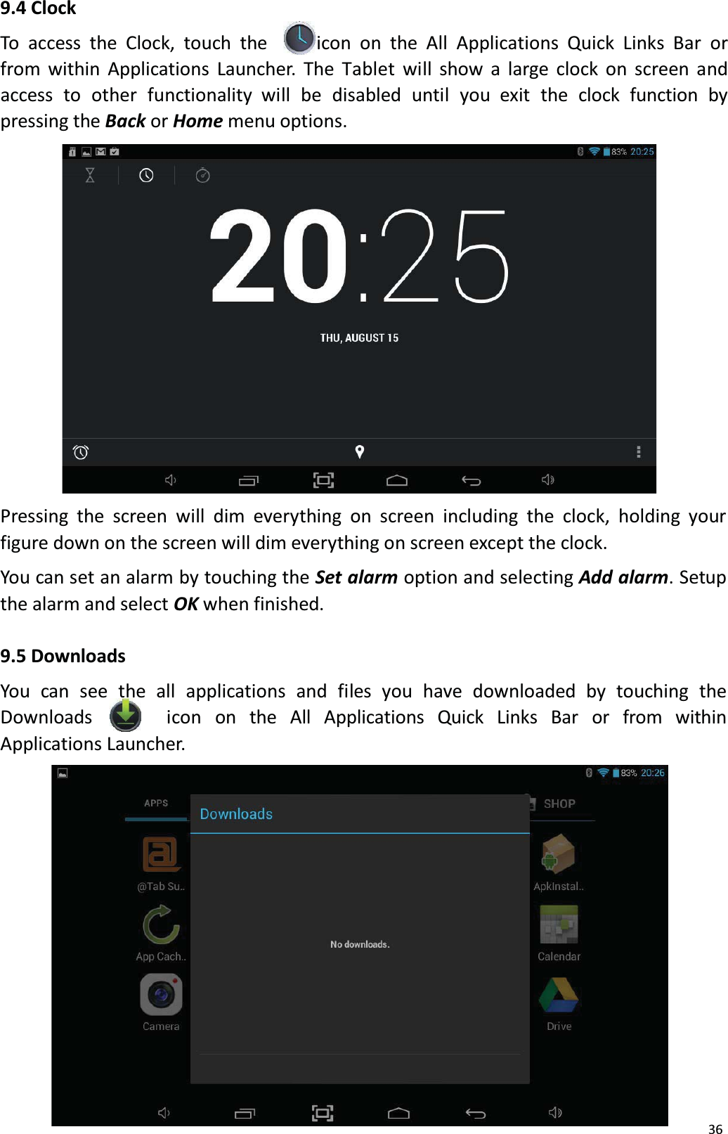 9.4 ClockTo access the Clock, touch the icon on the All Applications Quick Links Bar or from within Applications Launcher. The Tablet will show a large clock on screen and access  to  other  functionality  will  be  disabled  until  you  exit  the  clock  function  by pressing the Back or Home menu options.Pressing the screen will dim everything on screen including the clock, holding your figure down on the screen will dim everything on screen except the clock. You can set an alarm by touching the Set alarm option and selecting Add alarm. Setup the alarm and select OK when finished. 9.5 DownloadsYou can see the all applications and files you have downloaded by touching the Downloads  icon  on  the  All  Applications  Quick  Links   Bar  or   from   within Applications Launcher. 36