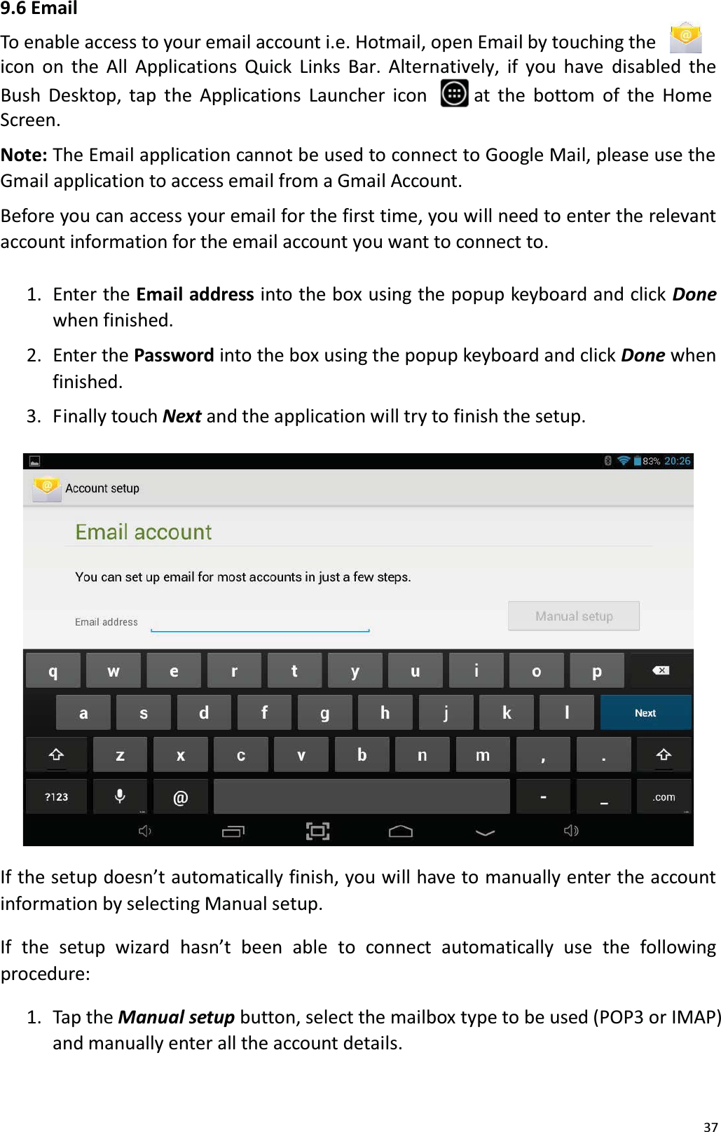 379.6 EmailTo enable access to your email account i.e. Hotmail, open Email by touching the icon  on the All Applications Quick Links Bar. Alternatively, if you have disabled theBush Desktop, tap the Applications Launcher icon  at the bottom of the HomeScreen. Note: The Email application cannot be used to connect to Google Mail, please use theGmail application to access email from a Gmail Account.Before you can access your email for the first time, you will need to enter the relevantaccount information for the email account you want to connect to.1.  Enter the Email address into the box using the popup keyboard and click Donewhen finished. 2.  Enter the Password into the box using the popup keyboard and click Done when finished. 3.  Finally touch Next and the application will try to finish the setup. If the setup doesn&rsquo;t automatically finish, you will have to manually enter the account information by selecting Manual setup. If  the  setup  wizard  hasn&rsquo;t  been  able  to  connect  automatically  use  the  followingprocedure:1.  Tap the Manual setup button, select the mailbox type to be used (POP3 or IMAP)and manually enter all the account details. 