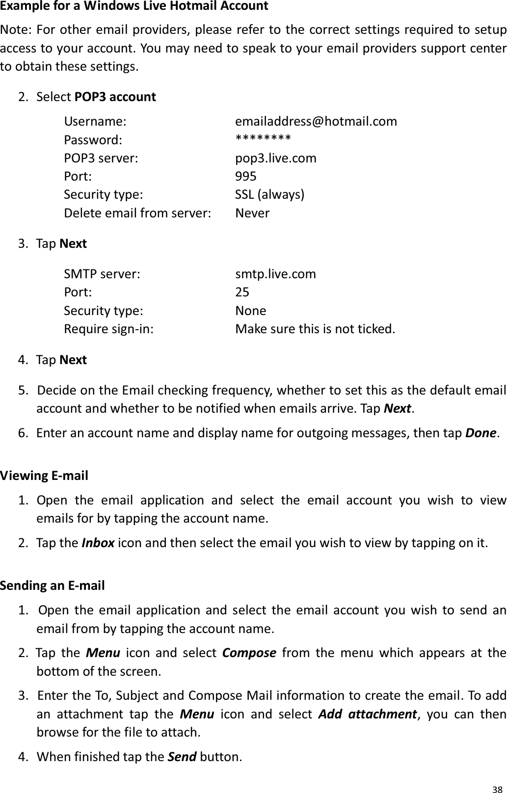 38Example for a Windows Live Hotmail AccountNote: For other email providers, please refer to the correct settings required to setup access to your account. You may need to speak to your email providers support center to obtain these settings.2. Select POP3 accountUsername: emailaddress@hotmail.comPassword: ******** POP3 server: pop3.live.com Port: 995Security type: SSL (always) Delete email from server:  Never3.  Tap NextSMTP server: smtp.live.comPort: 25Security type: NoneRequire sign-in: Make sure this is not ticked. 4.  Tap Next5.  Decide on the Email checking frequency, whether to set this as the default emailaccount and whether to be notified when emails arrive. Tap Next. 6.  Enter an account name and display name for outgoing messages, then tap Done. V iewing  E-mail1.  Open  the  email  application  and select  the  email  account  you  wish  to view emails for by tapping the account name.2.  Tap the Inbox icon and then select the email you wish to view by tapping on it.Sending an E-mail1.  Open the email application and select the email account you wish to send an email from by tapping the account name.2. Tap the Menu icon and select Compose from the menu which appears at the bottom of the screen. 3.  Enter the To, Subject and Compose Mail information to create the email. To addan attachment tap the Menu icon and select Add attachment, you can then browse for the file to attach. 4.  When finished tap the Send button.