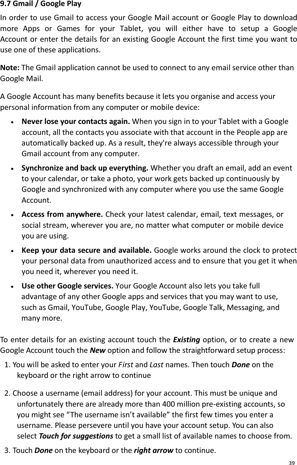 399.7 Gmail / Google PlayIn order to use Gmail to access your Google Mail account or Google Play to download more Apps or  Games  for  your  Tablet,  you  will  either  have  to  setup  a  Google Account or enter the details for an existing Google Account the first time you want touse one of these applications.Note: The Gmail application cannot be used to connect to any email service other thanGoogle Mail. A Google Account has many benefits because it lets you organise and access your personal information from any computer or mobile device:x   Never lose your contacts again. When you sign in to your Tablet with a Googleaccount, all the contacts you associate with that account in the People app are automatically backed up. As a result, they're always accessible through yourGmail account from any computer.x   Synchronize and back up everything. Whether you draft an email, add an eventto your calendar, or take a photo, your work gets backed up continuously by Google and synchronized with any computer where you use the same Google Account.x   Access from anywhere. Check your latest calendar, email, text messages, or social stream, wherever you are, no matter what computer or mobile device you are using.x   Keep your data secure and available. Google works around the clock to protect your personal data from unauthorized access and to ensure that you get it when you need it, wherever you need it.x    Use other Google services. Your Google Account also lets you take full advantage of any other Google apps and services that you may want to use, such as Gmail, YouTube, Google Play, YouTube, Google Talk, Messaging, andmany more.To enter details for an existing account touch the Existing option, or to create a newGoogle Account touch the New option and follow the straightforward setup process: 1. You will be asked to enter your First and Last names. Then touch Done on thekeyboard or the right arrow to continue 2. Choose a username (email address) for your account. This must be unique andunfortunately there are already more than 400 million pre-existing accounts, so you might see &ldquo;The username isn&rsquo;t available&rdquo; the first few times you enter a username. Please persevere until you have your account setup. You can also select Touch for suggestions to get a small list of available names to choose from. 3. Touch Done on the keyboard or the right arrow to continue.
