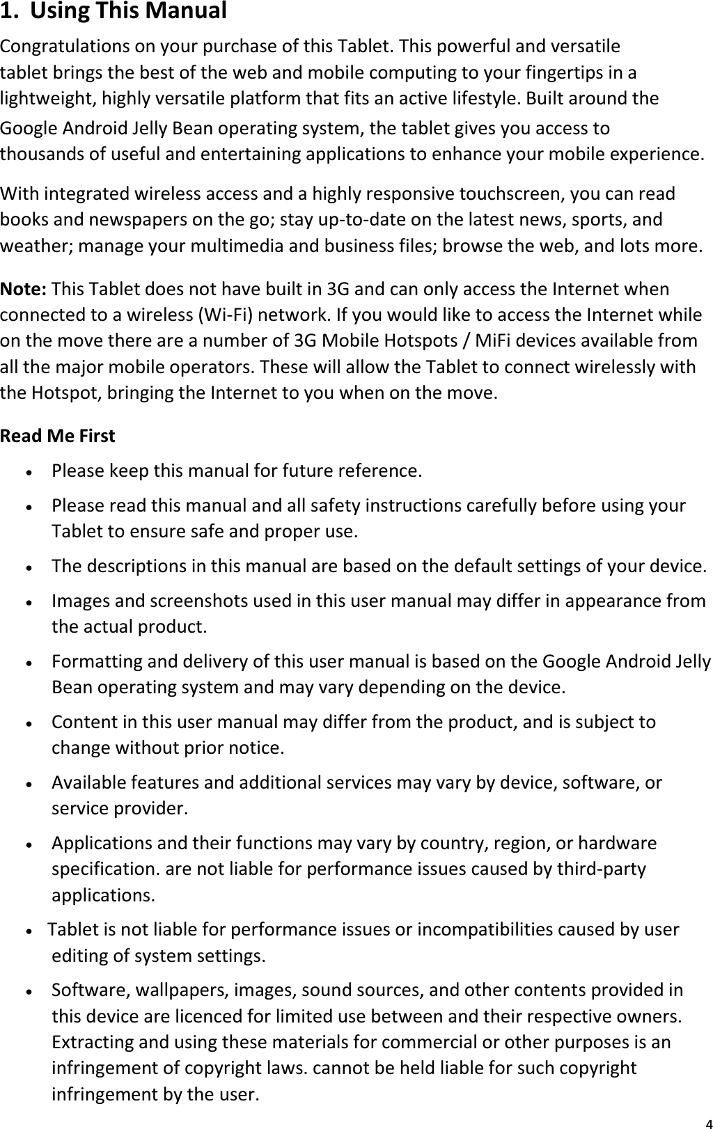 41. Using This ManualCongratulations on your purchase of this Tablet. This powerful and versatiletablet brings the best of the web and mobile computing to your fingertips in a lightweight, highly versatile platform that fits an active lifestyle. Built around the Google Android Jelly Bean operating system, the tablet gives you access to thousands of useful and entertaining applications to enhance your mobile experience.With integrated wireless access and a highly responsive touchscreen, you can read books and newspapers on the go; stay up-to-date on the latest news, sports, andweather; manage your multimedia and business files; browse the web, and lots more.Note: This Tablet does not have built in 3G and can only access the Internet when connected to a wireless (Wi-Fi) network. If you would like to access the Internet while on the move there are a number of 3G Mobile Hotspots / MiFi devices available from all the major mobile operators. These will allow the Tablet to connect wirelessly withthe Hotspot, bringing the Internet to you when on the move.Read Me Firstx   Please keep this manual for future reference.x   Please read this manual and all safety instructions carefully before using yourTablet to ensure safe and proper use.x   The descriptions in this manual are based on the default settings of your device.x   Images and screenshots used in this user manual may differ in appearance from the actual product.x   Formatting and delivery of this user manual is based on the Google Android JellyBean operating system and may vary depending on the device.x   Content in this user manual may differ from the product, and is subject to change without prior notice. x   Available features and additional services may vary by device, software, or service provider. x   Applications and their functions may vary by country, region, or hardware specification. are not liable for performance issues caused by third-party applications.x   Tablet is not liable for performance issues or incompatibilities caused by user editing of system settings.x   Software, wallpapers, images, sound sources, and other contents provided in this device are licenced for limited use between and their respective owners.Extracting and using these materials for commercial or other purposes is an infringement of copyright laws. cannot be held liable for such copyrightinfringement by the user.