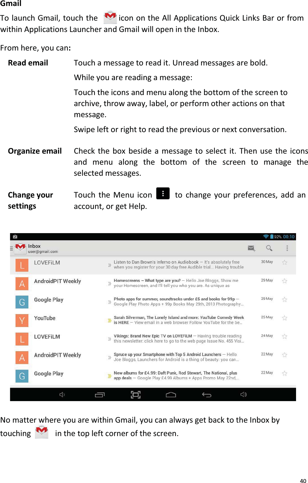 40GmailTo launch Gmail, touch the icon on the All Applications Quick Links Bar or from within Applications Launcher and Gmail will open in the Inbox. From here, you can:Read email Touch a message to read it. Unread messages are bold.While you are reading a message:Touch the icons and menu along the bottom of the screen to archive, throw away, label, or perform other actions on that message.Swipe left or right to read the previous or next conversation.Organize email Check the box beside a message to select it. Then use the iconsand  menu  along the  bottom  of  the  screen  to  manage  the selected messages.Change yoursettingsTouch the Menu icon     to change your preferences, add an account, or get Help.No matter where you are within Gmail, you can always get back to the Inbox by touching in the top left corner of the screen. 