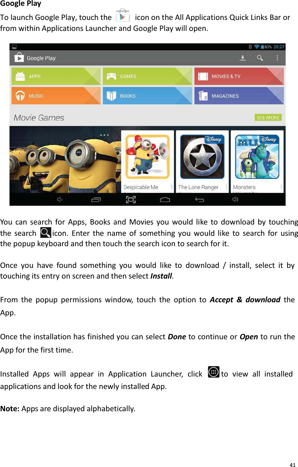 41Google PlayTo launch Google Play, touch the     icon on the All Applications Quick Links Bar orfrom within Applications Launcher and Google Play will open. You can search for Apps, Books and Movies you would like to download by touching the search  icon. Enter the name of something you would like to search for using the popup keyboard and then touch the search icon to search for it.Once you have found something you would like to download / install, select it by touching its entry on screen and then select Install. From the popup permissions window, touch the option to Accept &amp; download the App. Once the installation has finished you can select Done to continue or Open to run the App for the first time.Installed  Apps  will  appear  in  Application  Launcher,  click  to view all installedapplications and look for the newly installed App. Note: Apps are displayed alphabetically. 