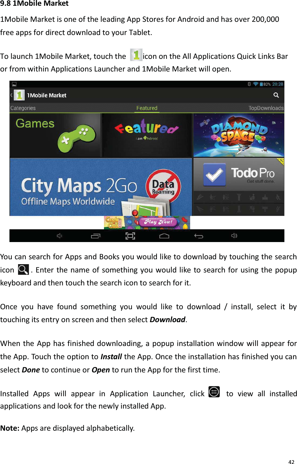 429.8 1Mobile Market1Mobile Market is one of the leading App Stores for Android and has over 200,000free apps for direct download to your Tablet. To launch 1Mobile Market, touch the  icon on the All Applications Quick Links Bar or from within Applications Launcher and 1Mobile Market will open. You can search for Apps and Books you would like to download by touching the searchicon . Enter the name of something you would like to search for using the popupkeyboard and then touch the search icon to search for it. Once you have found something you would like to download / install, select it by touching its entry on screen and then select Download. When the App has finished downloading, a popup installation window will appear forthe App. Touch the option to Install the App. Once the installation has finished you can select Done to continue or Open to run the App for the first time.Installed Apps  will  appear  in  Application  Launcher,  click to view all installed applications and look for the newly installed App. Note: Apps are displayed alphabetically. 