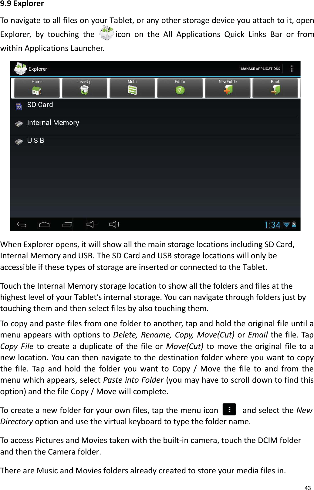 439.9 ExplorerTo navigate to all files on your Tablet, or any other storage device you attach to it, openExplorer, by touching the  icon on the All Applications Quick Links Bar or fromwithin Applications Launcher. When Explorer opens, it will show all the main storage locations including SD Card, Internal Memory and USB. The SD Card and USB storage locations will only beaccessible if these types of storage are inserted or connected to the Tablet. Touch the Internal Memory storage location to show all the folders and files at thehighest level of your Tablet&rsquo;s internal storage. You can navigate through folders just by touching them and then select files by also touching them. To copy and paste files from one folder to another, tap and hold the original file until amenu appears with options to Delete, Rename, Copy, Move(Cut) or Email  the file. TapCopy File to create a duplicate of the file or Move(Cut)  to move the original file to anew location. You can then navigate to the destination folder where you want to copy the file. Tap and hold the folder you want to Copy / Move the file to and from the menu which appears, select Paste into Folder (you may have to scroll down to find thisoption) and the file Copy / Move will complete.To create a new folder for your own files, tap the menu icon    and select the NewDirectory option and use the virtual keyboard to type the folder name.To access Pictures and Movies taken with the built-in camera, touch the DCIM folderand then the Camera folder.There are Music and Movies folders already created to store your media files in.