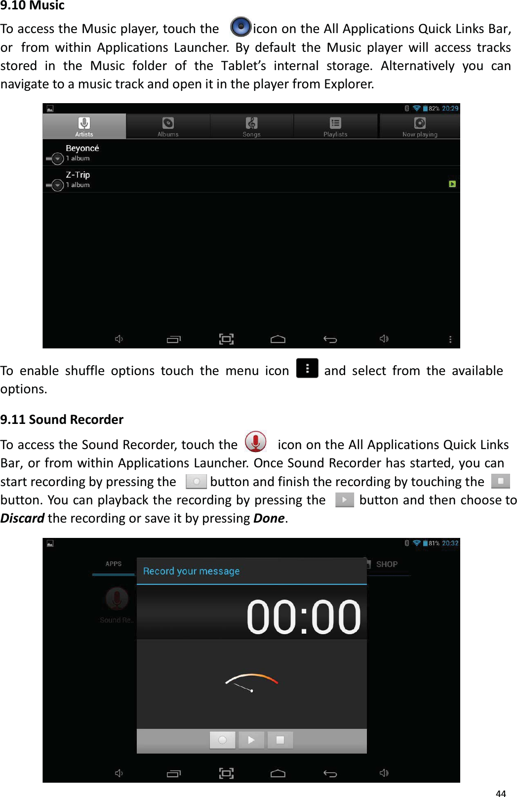 449.10 MusicTo access the Music player, touch the  icon on the All Applications Quick Links Bar, or  from within Applications Launcher. By default the Music player will access tracksstored in the Music folder of the Tablet&rsquo;s internal storage. Alternatively you can navigate to a music track and open it in the player from Explorer. To enable shuffle options touch the menu icon and select from the available options.9.11 Sound RecorderTo access the Sound Recorder, touch the  icon on the All Applications Quick Links Bar, or from within Applications Launcher. Once Sound Recorder has started, you can start recording by pressing the button and finish the recording by touching the button. You can playback the recording by pressing the button and then choose toDiscard the recording or save it by pressing Done. 