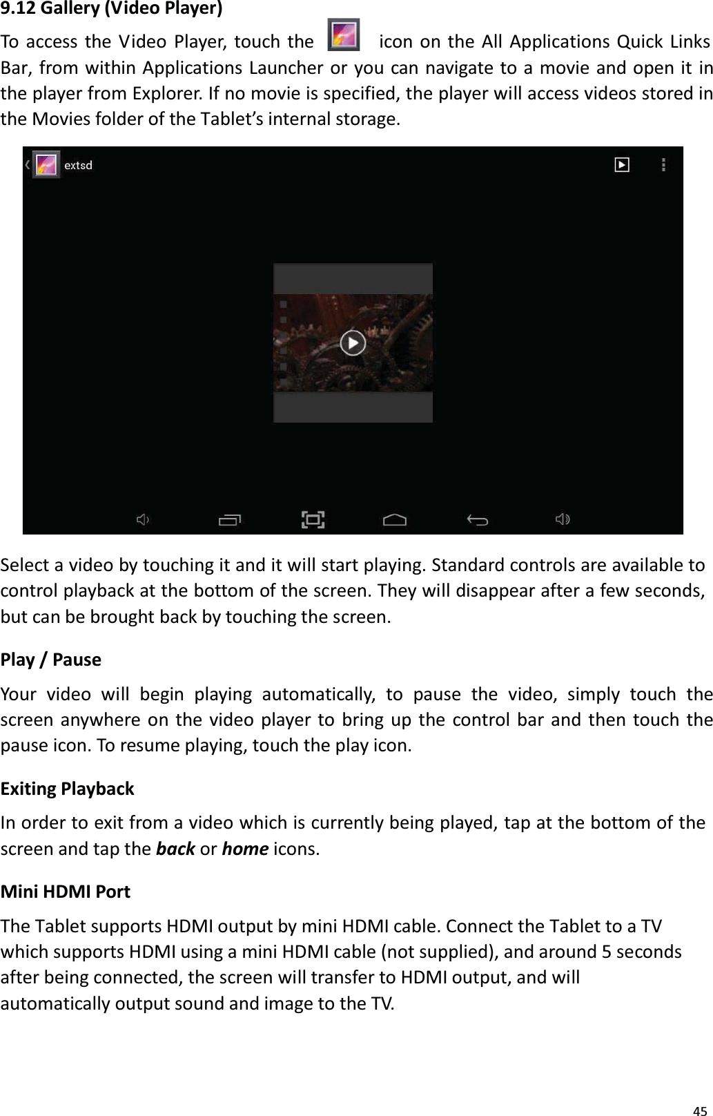 459.12 Gallery (V ideo Player)To access the Video Player, touch the  icon on the All Applications Quick LinksBar, from within Applications Launcher or you can navigate to a movie and open it in the player from Explorer. If no movie is specified, the player will access videos stored in the Movies folder of the Tablet&rsquo;s internal storage. Select a video by touching it and it will start playing. Standard controls are available tocontrol playback at the bottom of the screen. They will disappear after a few seconds, but can be brought back by touching the screen. Play / PauseYour  video  will  begin  playing  automatically,  to  pause  the  video,  simply  touch  thescreen anywhere on the video player to bring up the control bar and then touch the pause icon. To resume playing, touch the play icon.Exiting PlaybackIn order to exit from a video which is currently being played, tap at the bottom of thescreen and tap the back or home icons.Mini HDMI PortThe Tablet supports HDMI output by mini HDMI cable. Connect the Tablet to a TVwhich supports HDMI using a mini HDMI cable (not supplied), and around 5 secondsafter being connected, the screen will transfer to HDMI output, and will automatically output sound and image to the TV. 