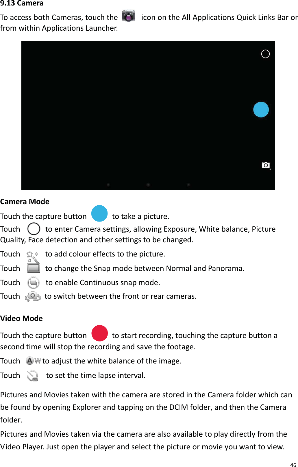 469.13 CameraTo access both Cameras, touch the  icon on the All Applications Quick Links Bar or from within Applications Launcher. Camera ModeTouch the capture button to take a picture.Touch to enter Camera settings, allowing Exposure, White balance, PictureQuality, Face detection and other settings to be changed.Touch  to add colour effects to the picture.Touch    to change the Snap mode between Normal and Panorama.Touch  to enable Continuous snap mode.Touch  to switch between the front or rear cameras.Video ModeTouch the capture button to start recording, touching the capture button a second time will stop the recording and save the footage.Touch to adjust the white balance of the image. Touch  to set the time lapse interval. Pictures and Movies taken with the camera are stored in the Camera folder which can be found by opening Explorer and tapping on the DCIM folder, and then the Camera folder. Pictures and Movies taken via the camera are also available to play directly from the Video Player. Just open the player and select the picture or movie you want to view. 