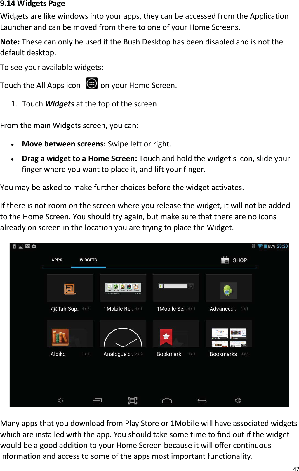 479.14 Widgets PageWidgets are like windows into your apps, they can be accessed from the ApplicationLauncher and can be moved from there to one of your Home Screens.Note: These can only be used if the Bush Desktop has been disabled and is not the default desktop.To see your available widgets:Touch the All Apps icon   on your Home Screen.1.  Touch Widgets at the top of the screen. From the main Widgets screen, you can: x   Move between screens: Swipe left or right. x    Drag a widget to a Home Screen: Touch and hold the widget's icon, slide your finger where you want to place it, and lift your finger. You may be asked to make further choices before the widget activates.If there is not room on the screen where you release the widget, it will not be addedto the Home Screen. You should try again, but make sure that there are no icons already on screen in the location you are trying to place the Widget.Many apps that you download from Play Store or 1Mobile will have associated widgetswhich are installed with the app. You should take some time to find out if the widgetwould be a good addition to your Home Screen because it will offer continuous information and access to some of the apps most important functionality. 