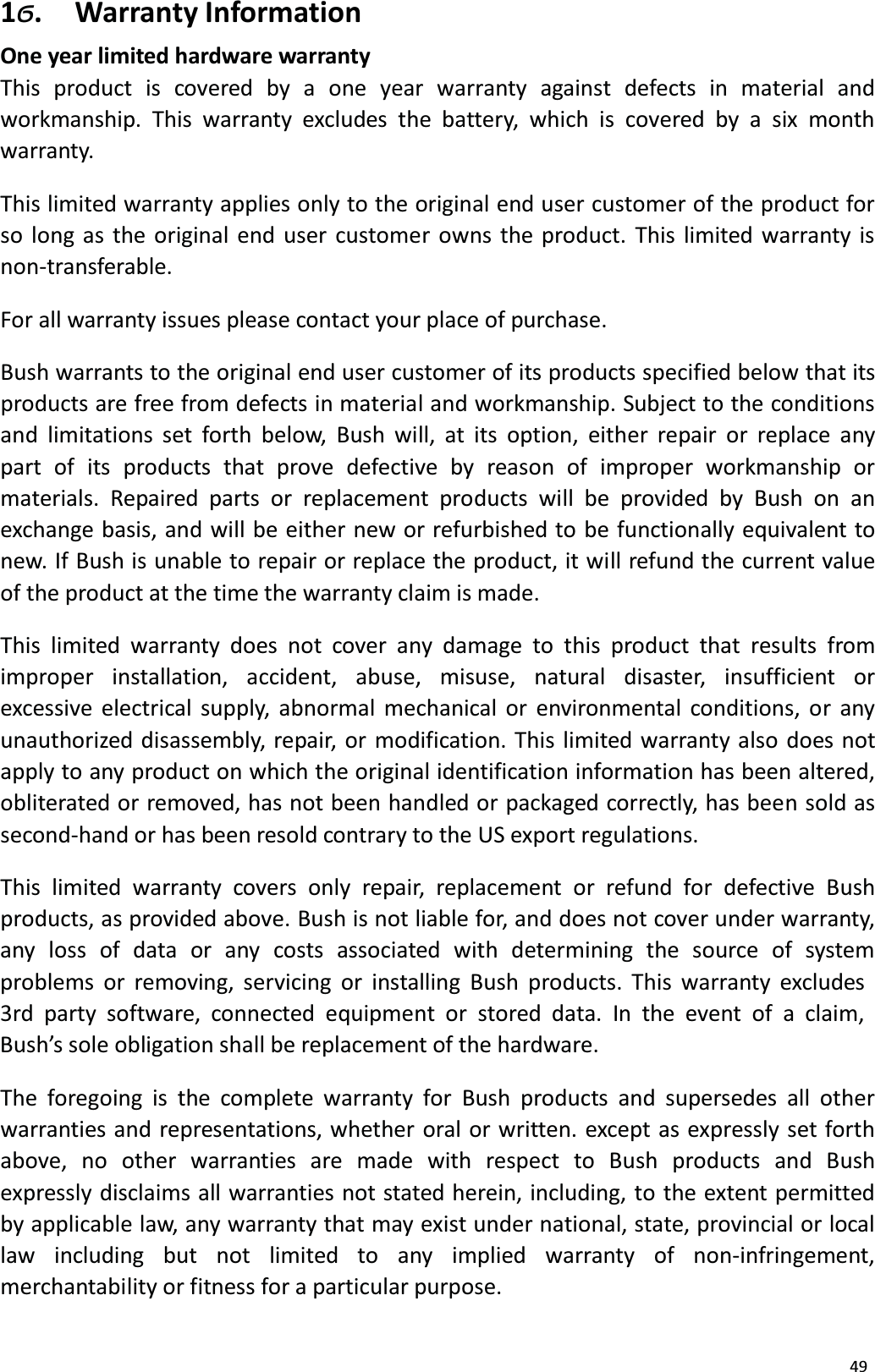 491׳.  Warranty InformationOne year limited hardware warrantyThis product is covered by a one year warranty against defects in material andworkmanship. This warranty excludes the battery, which is covered by a six month warranty. This limited warranty applies only to the original end user customer of the product for so long as the original end user customer owns the product. This limited warranty is non-transferable. For all warranty issues please contact your place of purchase.Bush warrants to the original end user customer of its products specified below that itsproducts are free from defects in material and workmanship. Subject to the conditions and limitations set forth below, Bush will, at its option, either repair or replace any part of its products that prove defective by reason of improper workmanship ormaterials. Repaired parts or replacement products will be provided by Bush on an exchange basis, and will be either new or refurbished to be functionally equivalent tonew. If Bush is unable to repair or replace the product, it will refund the current value of the product at the time the warranty claim is made.This limited warranty does not cover any damage to this product that results from improper   installation, accident,  abuse,   misuse,   natural   disaster,   insufficient   or excessive electrical supply, abnormal mechanical or environmental conditions, or any unauthorized disassembly, repair, or modification. This limited warranty also does notapply to any product on which the original identification information has been altered,obliterated or removed, has not been handled or packaged correctly, has been sold assecond-hand or has been resold contrary to the US export regulations.This limited warranty covers only repair, replacement or refund for defective Bush products, as provided above. Bush is not liable for, and does not cover under warranty, any  loss  of  data  or  any  costs  associated  with  determining  the  source  of  system problems or removing, servicing or installing Bush products. This warranty excludes 3rd party software, connected equipment or stored data. In the event of a claim,Bush&rsquo;s sole obligation shall be replacement of the hardware.The foregoing is the complete warranty for Bush products and supersedes all other warranties and representations, whether oral or written. except as expressly set forth above,  no  other  warranties  are  made  with  respect  to  Bush  products  and  Bush expressly disclaims all warranties not stated herein, including, to the extent permittedby applicable law, any warranty that may exist under national, state, provincial or local law including but not limited to any implied warranty of non-infringement,merchantability or fitness for a particular purpose.