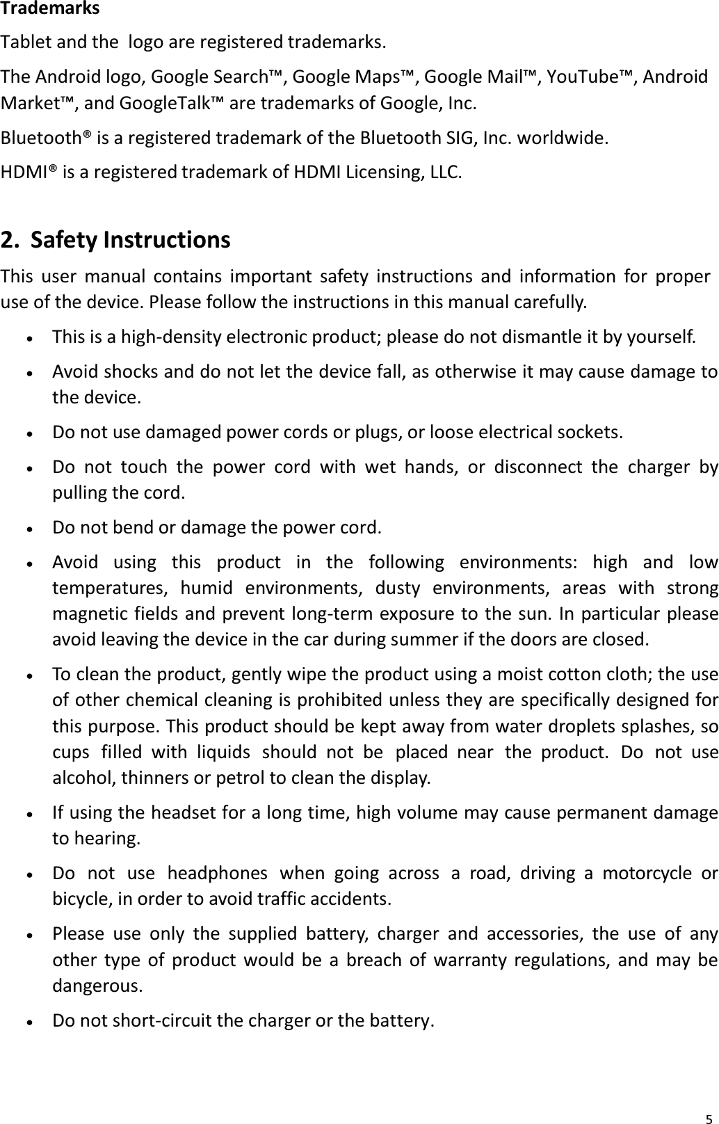 5TrademarksTablet and the  logo are registered trademarks. The Android logo, Google Search&trade;, Google Maps&trade;, Google Mail&trade;, YouTube&trade;, Android Market&trade;, and GoogleTalk&trade; are trademarks of Google, Inc. Bluetooth&reg; is a registered trademark of the Bluetooth SIG, Inc. worldwide.HDMI&reg; is a registered trademark of HDMI Licensing, LLC. 2. Safety InstructionsThis user manual contains important safety instructions and information for proper use of the device. Please follow the instructions in this manual carefully. x   This is a high-density electronic product; please do not dismantle it by yourself. x   Avoid shocks and do not let the device fall, as otherwise it may cause damage tothe device. x   Do not use damaged power cords or plugs, or loose electrical sockets. x   Do not touch the power cord with wet hands, or disconnect the charger by pulling the cord.x   Do not bend or damage the power cord. x   Avoid  using   this   product in   the  following  environments:   high   and  lowtemperatures, humid environments, dusty environments, areas with strong magnetic fields and prevent long-term exposure to the sun. In particular please avoid leaving the device in the car during summer if the doors are closed. x   To clean the product, gently wipe the product using a moist cotton cloth; the use of other chemical cleaning is prohibited unless they are specifically designed for this purpose. This product should be kept away from water droplets splashes, so cups  filled  with liquids should  not  be  placed  near  the  product.  Do  not  use alcohol, thinners or petrol to clean the display. x   If using the headset for a long time, high volume may cause permanent damage to hearing.x   Do  not use  headphones when going across  a road, driving a motorcycle orbicycle, in order to avoid traffic accidents.x   Please use only the supplied battery, charger and accessories, the use of any other type of product would be a breach of warranty regulations, and may bedangerous.x   Do not short-circuit the charger or the battery. 