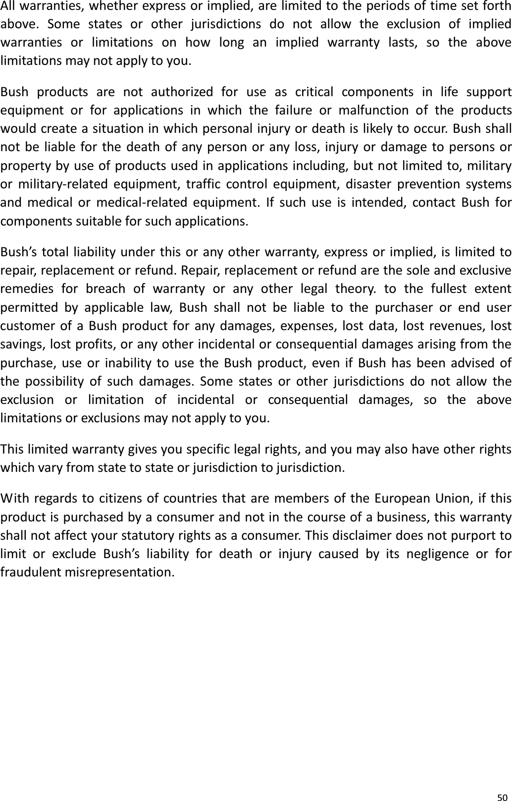 50All warranties, whether express or implied, are limited to the periods of time set forth above. Some states or other jurisdictions do not allow the exclusion of impliedwarranties or limitations on how long an implied warranty lasts, so the abovelimitations may not apply to you.Bush products are not authorized for use as critical components in life supportequipment or for applications in which the failure or malfunction of the productswould create a situation in which personal injury or death is likely to occur. Bush shall not be liable for the death of any person or any loss, injury or damage to persons or property by use of products used in applications including, but not limited to, military or military-related equipment, traffic control equipment, disaster prevention systemsand medical or medical-related equipment. If such use is intended, contact Bush for components suitable for such applications.Bush&rsquo;s total liability under this or any other warranty, express or implied, is limited torepair, replacement or refund. Repair, replacement or refund are the sole and exclusiveremedies for breach of warranty or any other legal theory. to the fullest extentpermitted by applicable law, Bush shall not be liable to the purchaser or end user customer of a Bush product for any damages, expenses, lost data, lost revenues, lostsavings, lost profits, or any other incidental or consequential damages arising from the purchase, use or inability to use the Bush product, even if Bush has been advised ofthe possibility of such damages. Some states or other jurisdictions do not allow the exclusion  or  limitation  of incidental  or  consequential  damages,  so  the  above limitations or exclusions may not apply to you.This limited warranty gives you specific legal rights, and you may also have other rightswhich vary from state to state or jurisdiction to jurisdiction.With regards to citizens of countries that are members of the European Union, if this product is purchased by a consumer and not in the course of a business, this warranty shall not affect your statutory rights as a consumer. This disclaimer does not purport tolimit or exclude Bush&rsquo;s liability for death or injury caused by its negligence or for fraudulent misrepresentation.