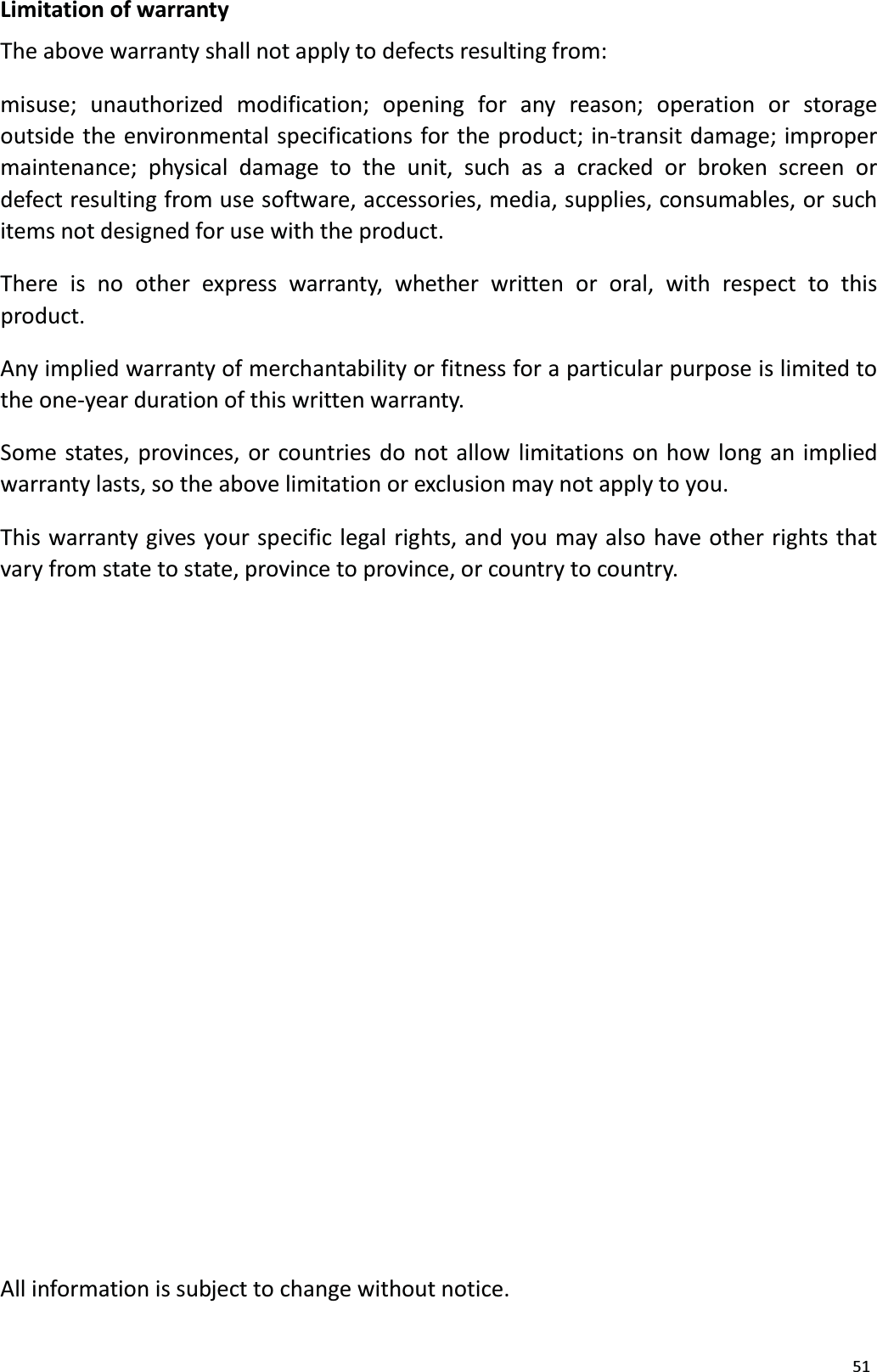 51Limitation of warrantyThe above warranty shall not apply to defects resulting from:misuse; unauthorized modification; opening for any reason; operation or storageoutside the environmental specifications for the product; in-transit damage; improper maintenance; physical damage to the unit, such as a cracked or broken screen or defect resulting from use software, accessories, media, supplies, consumables, or suchitems not designed for use with the product.There is no other express warranty, whether written or oral, with respect to this product.Any implied warranty of merchantability or fitness for a particular purpose is limited tothe one-year duration of this written warranty. Some states, provinces, or countries do not allow limitations on how long an impliedwarranty lasts, so the above limitation or exclusion may not apply to you.This warranty gives your specific legal rights, and you may also have other rights thatvary from state to state, province to province, or country to country. All information is subject to change without notice.