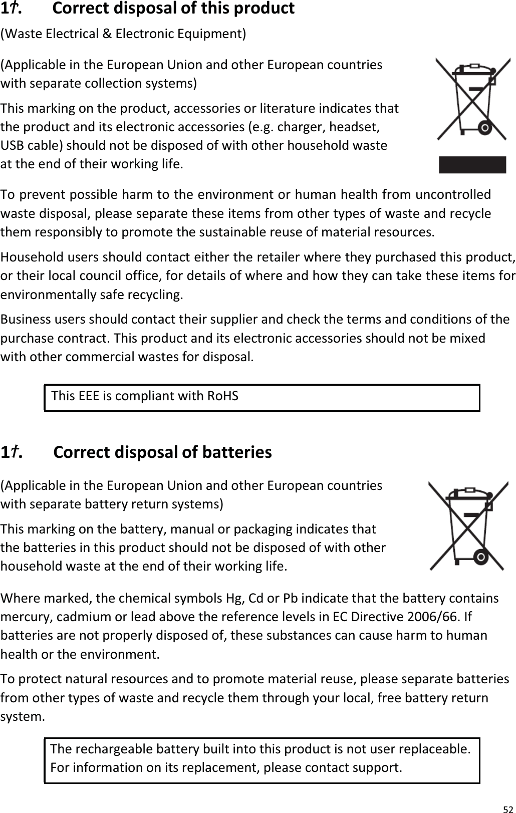 521״. Correct disposal of this product(Waste Electrical &amp; Electronic Equipment)(Applicable in the European Union and other European countrieswith separate collection systems)This marking on the product, accessories or literature indicates that the product and its electronic accessories (e.g. charger, headset, USB cable) should not be disposed of with other household wasteat the end of their working life. To prevent possible harm to the environment or human health from uncontrolled waste disposal, please separate these items from other types of waste and recycle them responsibly to promote the sustainable reuse of material resources. Household users should contact either the retailer where they purchased this product, or their local council office, for details of where and how they can take these items forenvironmentally safe recycling. Business users should contact their supplier and check the terms and conditions of thepurchase contract. This product and its electronic accessories should not be mixedwith other commercial wastes for disposal. This EEE is compliant with RoHS 1׵. Correct disposal of batteries(Applicable in the European Union and other European countrieswith separate battery return systems)This marking on the battery, manual or packaging indicates that the batteries in this product should not be disposed of with other household waste at the end of their working life.Where marked, the chemical symbols Hg, Cd or Pb indicate that the battery contains mercury, cadmium or lead above the reference levels in EC Directive 2006/66. Ifbatteries are not properly disposed of, these substances can cause harm to humanhealth or the environment.To protect natural resources and to promote material reuse, please separate batteries from other types of waste and recycle them through your local, free battery returnsystem. The rechargeable battery built into this product is not user replaceable. For information on its replacement, please contact support.