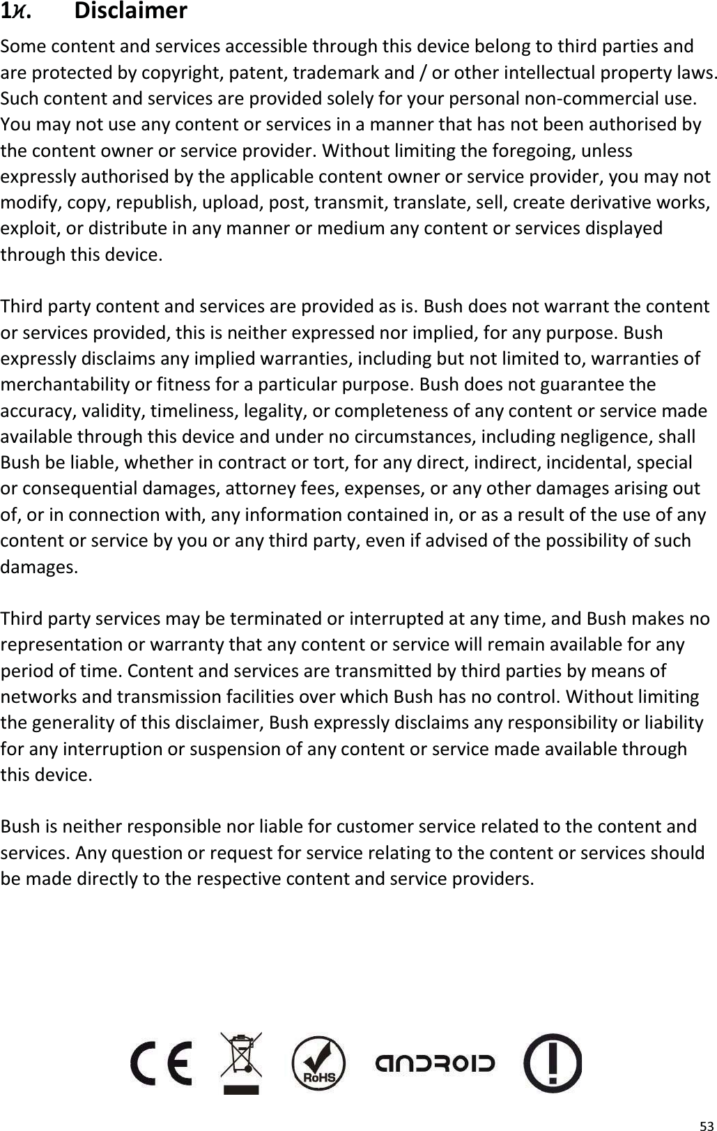 531׶.  DisclaimerSome content and services accessible through this device belong to third parties andare protected by copyright, patent, trademark and / or other intellectual property laws. Such content and services are provided solely for your personal non-commercial use. You may not use any content or services in a manner that has not been authorised by the content owner or service provider. Without limiting the foregoing, unless expressly authorised by the applicable content owner or service provider, you may not modify, copy, republish, upload, post, transmit, translate, sell, create derivative works,exploit, or distribute in any manner or medium any content or services displayed through this device.Third party content and services are provided as is. Bush does not warrant the contentor services provided, this is neither expressed nor implied, for any purpose. Bush expressly disclaims any implied warranties, including but not limited to, warranties of merchantability or fitness for a particular purpose. Bush does not guarantee theaccuracy, validity, timeliness, legality, or completeness of any content or service madeavailable through this device and under no circumstances, including negligence, shall Bush be liable, whether in contract or tort, for any direct, indirect, incidental, special or consequential damages, attorney fees, expenses, or any other damages arising outof, or in connection with, any information contained in, or as a result of the use of any content or service by you or any third party, even if advised of the possibility of suchdamages.Third party services may be terminated or interrupted at any time, and Bush makes norepresentation or warranty that any content or service will remain available for any period of time. Content and services are transmitted by third parties by means of networks and transmission facilities over which Bush has no control. Without limitingthe generality of this disclaimer, Bush expressly disclaims any responsibility or liability for any interruption or suspension of any content or service made available through this device.Bush is neither responsible nor liable for customer service related to the content andservices. Any question or request for service relating to the content or services shouldbe made directly to the respective content and service providers. 