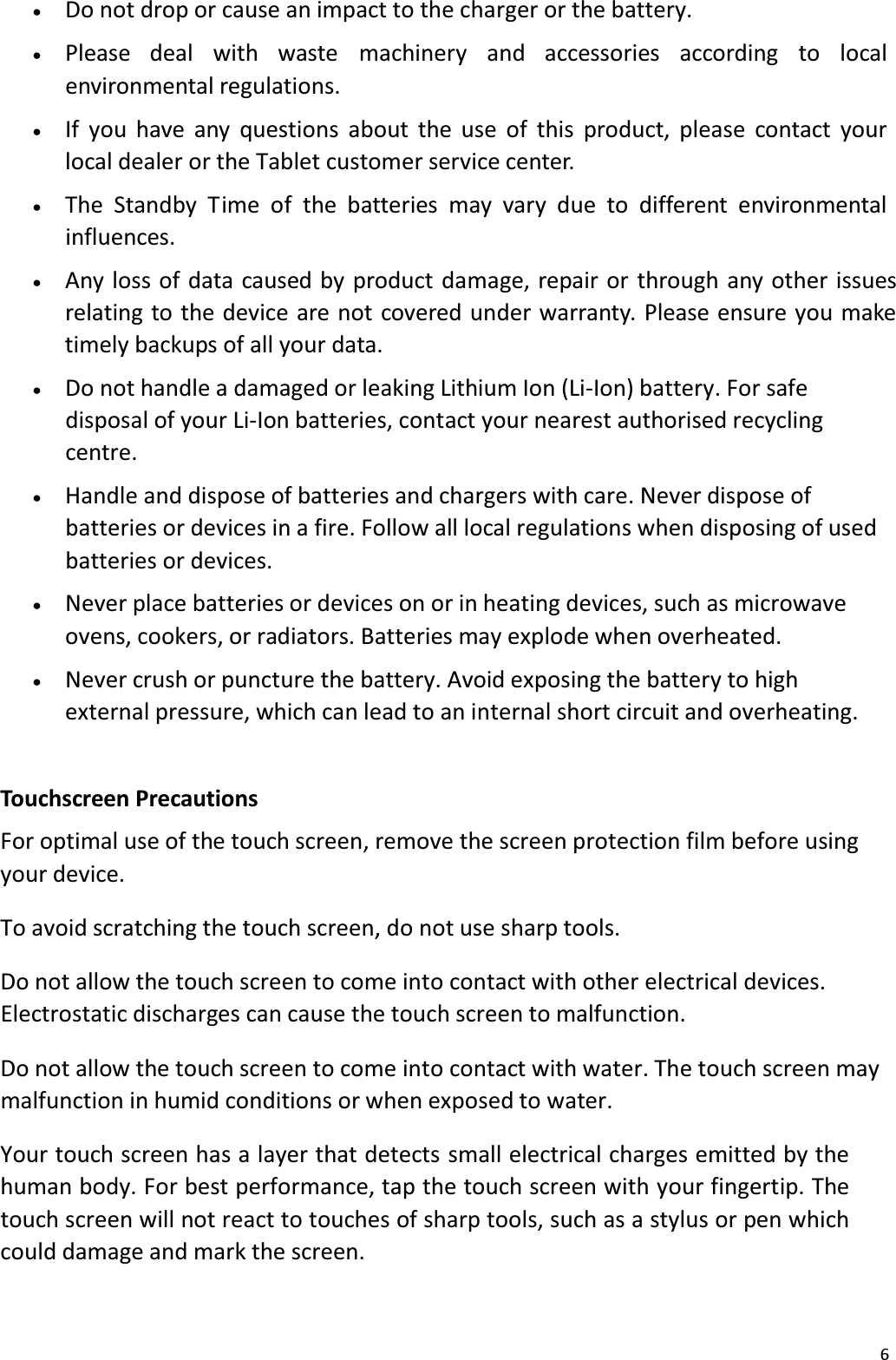 6x   Do not drop or cause an impact to the charger or the battery. x   Please deal with waste machinery and accessories according to local environmental regulations.x   If you have any questions about the use of this product, please contact your local dealer or the Tablet customer service center. x   The Standby T ime of the batteries may vary due to different environmental influences.x   Any loss of data caused by product damage, repair or through any other issuesrelating to the device are not covered under warranty. Please ensure you make timely backups of all your data. x   Do not handle a damaged or leaking Lithium Ion (Li-Ion) battery. For safe disposal of your Li-Ion batteries, contact your nearest authorised recycling centre.x   Handle and dispose of batteries and chargers with care. Never dispose ofbatteries or devices in a fire. Follow all local regulations when disposing of used batteries or devices. x   Never place batteries or devices on or in heating devices, such as microwave ovens, cookers, or radiators. Batteries may explode when overheated. x   Never crush or puncture the battery. Avoid exposing the battery to high external pressure, which can lead to an internal short circuit and overheating. Touchscreen PrecautionsFor optimal use of the touch screen, remove the screen protection film before using your device.To avoid scratching the touch screen, do not use sharp tools.Do not allow the touch screen to come into contact with other electrical devices.Electrostatic discharges can cause the touch screen to malfunction.Do not allow the touch screen to come into contact with water. The touch screen may malfunction in humid conditions or when exposed to water. Your touch screen has a layer that detects small electrical charges emitted by thehuman body. For best performance, tap the touch screen with your fingertip. The touch screen will not react to touches of sharp tools, such as a stylus or pen which could damage and mark the screen. 