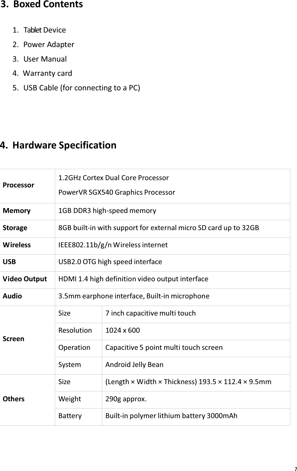73. Boxed Contents1. Tablet Device2.  Power Adapter3.  User Manual 4. tĂƌƌĂŶƚǇĐĂƌĚ5. USB Cable (for connecting to a PC) 4. Hardware SpecificationProcessor1.2GHz Cortex Dual Core Processor PowerVR SGX540 Graphics ProcessorMemory 1GB DDR3 high-speed memoryStorage 8GB built-in with support for external micro SD card up to 32GBWireless IEEE802.11b/g/n Wireless internetUSB USB2.0 OTG high speed interfaceV ideo  Output HDMI 1.4 high definition video output interfaceAudio 3.5mm earphone interface, Built-in microphoneScreenSize 7 inch capacitive multi touchResolution 1024 x 600Operation Capacitive 5 point multi touch screenSystem Android Jelly BeanOthersSize (Length &times; Width &times; Thickness) 19ϯ͘ϱ &times; 11Ϯ͘ϰ &times; 9͘ϱmmWeight 290g approx.Battery Built-in polymer lithium battery 3000mAh
