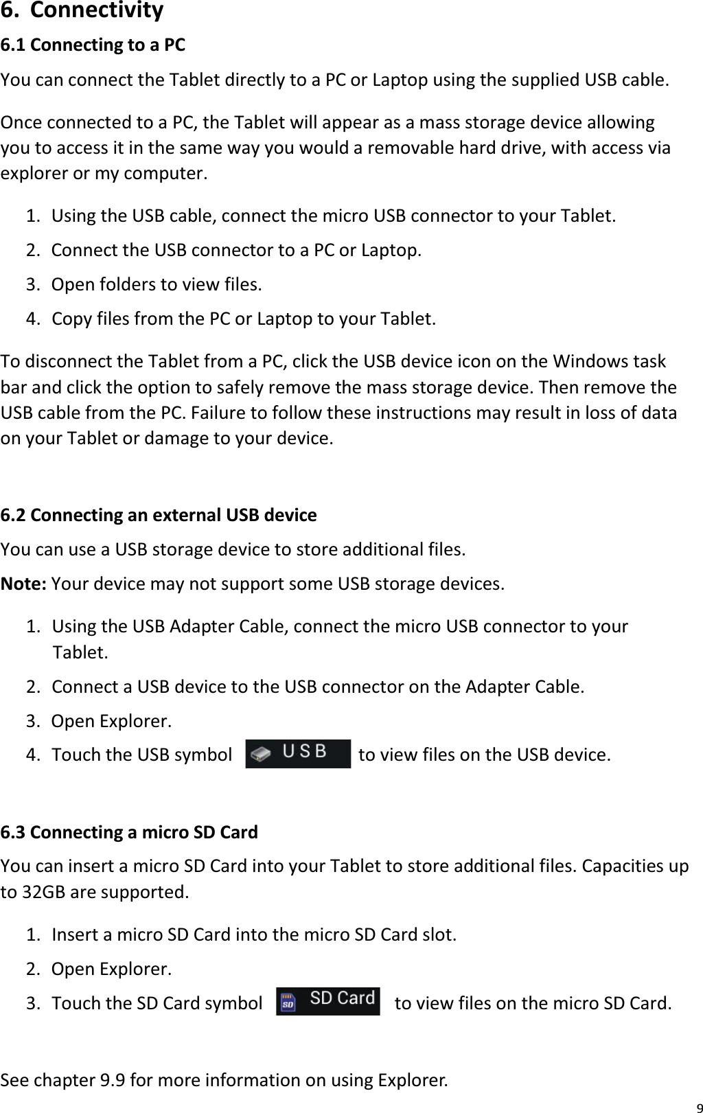 96. Connectivity6.1 Connecting to a PCYou can connect the Tablet directly to a PC or Laptop using the supplied USB cable.Once connected to a PC, the Tablet will appear as a mass storage device allowingyou to access it in the same way you would a removable hard drive, with access via explorer or my computer. 1. Using the USB cable, connect the micro USB connector to your Tablet. 2.  Connect the USB connector to a PC or Laptop.3. Open folders to view files. 4.  Copy files from the PC or Laptop to your Tablet. To disconnect the Tablet from a PC, click the USB device icon on the Windows taskbar and click the option to safely remove the mass storage device. Then remove theUSB cable from the PC. Failure to follow these instructions may result in loss of data on your Tablet or damage to your device.6.2 Connecting an external USB deviceYou can use a USB storage device to store additional files.Note: Your device may not support some USB storage devices. 1. Using the USB Adapter Cable, connect the micro USB connector to yourTablet. 2.  Connect a USB device to the USB connector on the Adapter Cable.3. Open Explorer.4.  Touch the USB symbol  to view files on the USB device.6.3 Connecting a micro SD CardYou can insert a micro SD Card into your Tablet to store additional files. Capacities up to 32GB are supported. 1. Insert a micro SD Card into the micro SD Card slot. 2. Open Explorer.3.  Touch the SD Card symbol  to view files on the micro SD Card.See chapter 9.9 for more information on using Explorer. 