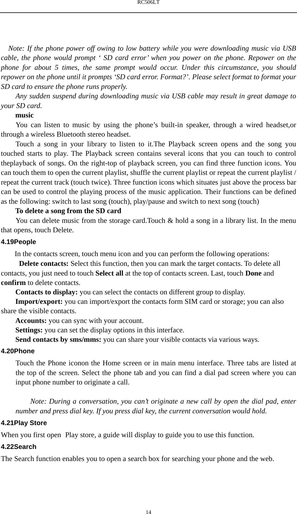 RC506LT    14   Note: If the phone power off owing to low battery while you were downloading music via USB cable, the phone would prompt &lsquo; SD card error&rsquo; when you power on the phone. Repower on the phone for about 5 times, the same prompt would occur. Under this circumstance, you should repower on the phone until it prompts &lsquo;SD card error. Format?&rsquo;. Please select format to format your SD card to ensure the phone runs properly. Any sudden suspend during downloading music via USB cable may result in great damage to your SD card.     music You can listen to music by using the phone&rsquo;s built-in speaker, through a wired headset,or through a wireless Bluetooth stereo headset. Touch a song in your library to listen to it.The Playback screen opens and the song you touched starts to play. The Playback screen contains several icons that you can touch to control theplayback of songs. On the right-top of playback screen, you can find three function icons. You can touch them to open the current playlist, shuffle the current playlist or repeat the current playlist / repeat the current track (touch twice). Three function icons which situates just above the process bar can be used to control the playing process of the music application. Their functions can be defined as the following: switch to last song (touch), play/pause and switch to next song (touch) To delete a song from the SD card You can delete music from the storage card.Touch &amp; hold a song in a library list. In the menu that opens, touch Delete. 4.19People In the contacts screen, touch menu icon and you can perform the following operations:  Delete contacts: Select this function, then you can mark the target contacts. To delete all contacts, you just need to touch Select all at the top of contacts screen. Last, touch Done and confirm to delete contacts.   Contacts to display: you can select the contacts on different group to display. Import/export: you can import/export the contacts form SIM card or storage; you can also share the visible contacts. Accounts: you can sync with your account. Settings: you can set the display options in this interface. Send contacts by sms/mms: you can share your visible contacts via various ways. 4.20Phone Touch the Phone iconon the Home screen or in main menu interface. Three tabs are listed at the top of the screen. Select the phone tab and you can find a dial pad screen where you can input phone number to originate a call.      Note: During a conversation, you can&rsquo;t originate a new call by open the dial pad, enter number and press dial key. If you press dial key, the current conversation would hold.   4.21Play Store When you first open  Play store, a guide will display to guide you to use this function. 4.22Search The Search function enables you to open a search box for searching your phone and the web.   