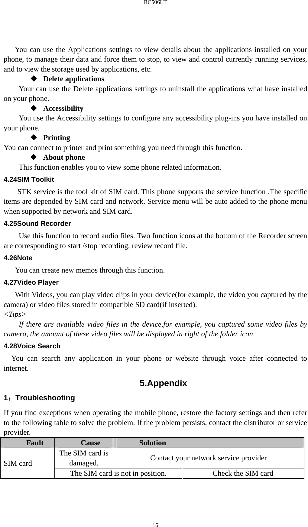 RC506LT    16You can use the Applications settings to view details about the applications installed on your phone, to manage their data and force them to stop, to view and control currently running services, and to view the storage used by applications, etc.  Delete applications Your can use the Delete applications settings to uninstall the applications what have installed on your phone.  Accessibility You use the Accessibility settings to configure any accessibility plug-ins you have installed on your phone.  Printing You can connect to printer and print something you need through this function.  About phone   This function enables you to view some phone related information. 4.24SIM Toolkit STK service is the tool kit of SIM card. This phone supports the service function .The specific items are depended by SIM card and network. Service menu will be auto added to the phone menu when supported by network and SIM card. 4.25Sound Recorder Use this function to record audio files. Two function icons at the bottom of the Recorder screen are corresponding to start /stop recording, review record file. 4.26Note You can create new memos through this function. 4.27Video Player With Videos, you can play video clips in your device(for example, the video you captured by the camera) or video files stored in compatible SD card(if inserted). <Tips> If there are available video files in the device,for example, you captured some video files by camera, the amount of these video files will be displayed in right of the folder icon 4.28Voice Search You can search any application in your phone or website through voice after connected to internet. 5.Appendix 1：Troubleshooting If you find exceptions when operating the mobile phone, restore the factory settings and then refer to the following table to solve the problem. If the problem persists, contact the distributor or service provider. Fault  Cause  Solution  SIM card  The SIM card is damaged.  Contact your network service provider The SIM card is not in position.  Check the SIM card 
