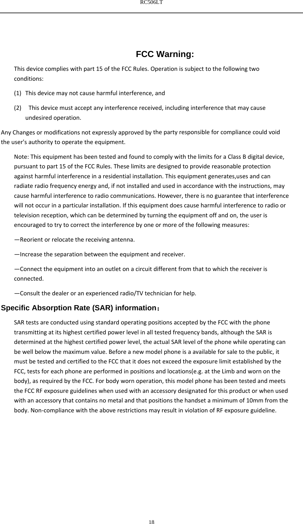 RC506LT    18FCC Warning: Thisdevicecomplieswithpart15oftheFCCRules.Operationissubjecttothefollowingtwoconditions:(1) Thisdevicemaynotcauseharmfulinterference,and(2) Thisdevicemustacceptanyinterferencereceived,includinginterferencethatmaycauseundesiredoperation.AnyChangesormodificationsnotexpresslyapprovedbythepartyresponsibleforcompliancecouldvoidtheuser'sauthoritytooperatetheequipment.Note:ThisequipmenthasbeentestedandfoundtocomplywiththelimitsforaClassBdigitaldevice,pursuanttopart15oftheFCCRules.Theselimitsaredesignedtoprovidereasonableprotectionagainstharmfulinterferenceinaresidentialinstallation.Thisequipmentgenerates,usesandcanradiateradiofrequencyenergyand,ifnotinstalledandusedinaccordancewiththeinstructions,maycauseharmfulinterferencetoradiocommunications.However,thereisnoguaranteethatinterferencewillnotoccurinaparticularinstallation.Ifthisequipmentdoescauseharmfulinterferencetoradioortelevisionreception,whichcanbedeterminedbyturningtheequipmentoffandon,theuserisencouragedtotrytocorrecttheinterferencebyoneormoreofthefollowingmeasures:&mdash;Reorientorrelocatethereceivingantenna.&mdash;Increasetheseparationbetweentheequipmentandreceiver.&mdash;Connecttheequipmentintoanoutletonacircuitdifferentfromthattowhichthereceiverisconnected.&mdash;Consultthedealeroranexperiencedradio/TVtechnicianforhelp.Specific Absorption Rate (SAR) information： SARtestsareconductedusingstandardoperatingpositionsacceptedbytheFCCwiththephonetransmittingatitshighestcertifiedpowerlevelinalltestedfrequencybands,althoughtheSARisdeterminedatthehighestcertifiedpowerlevel,theactualSARlevelofthephonewhileoperatingcanbewellbelowthemaximumvalue.Beforeanewmodelphoneisaavailableforsaletothepublic,itmustbetestedandcertifiedtotheFCCthatitdoesnotexceedtheexposurelimitestablishedbytheFCC,testsforeachphoneareperformedinpositionsandlocations(e.g.attheLimbandwornonthebody),asrequiredbytheFCC.Forbodywornoperation,thismodelphonehasbeentestedandmeetstheFCCRFexposureguidelineswhenusedwithanaccessorydesignatedforthisproductorwhenusedwithanaccessorythatcontainsnometalandthatpositionsthehandsetaminimumof10mmfromthebody.Non‐compliancewiththeaboverestrictionsmayresultinviolationofRFexposureguideline. 