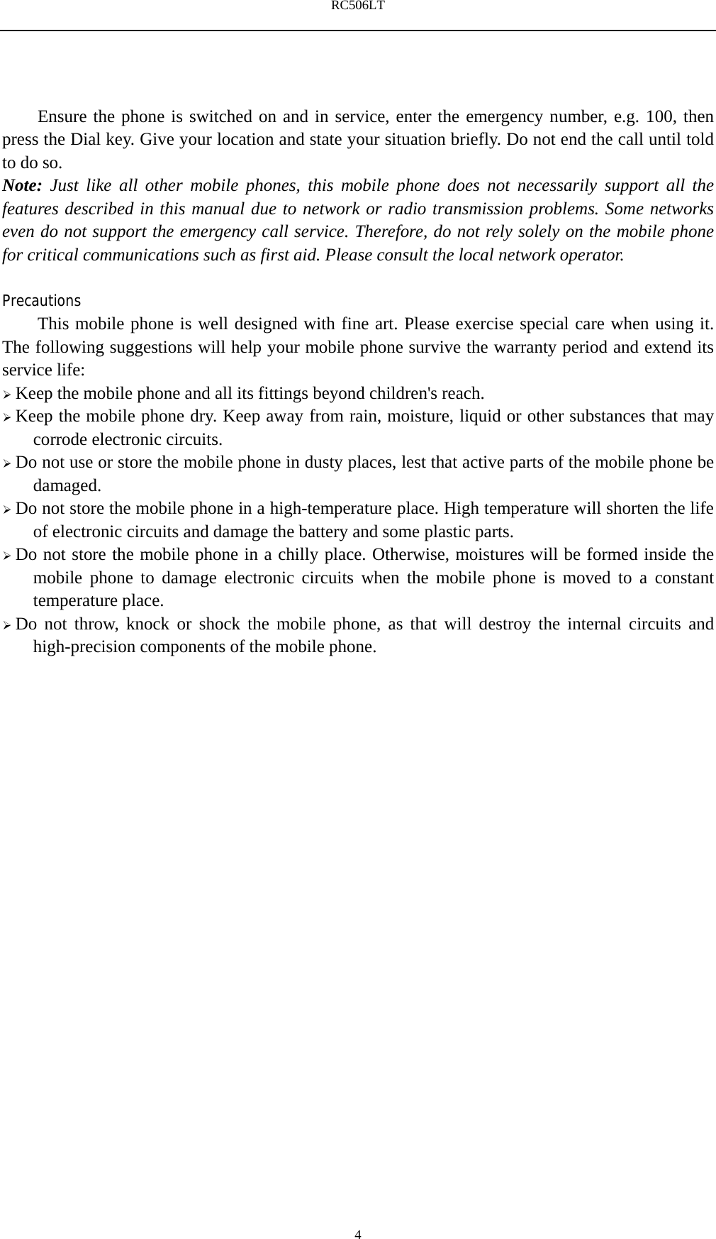 RC506LT    4Ensure the phone is switched on and in service, enter the emergency number, e.g. 100, then press the Dial key. Give your location and state your situation briefly. Do not end the call until told to do so. Note: Just like all other mobile phones, this mobile phone does not necessarily support all the features described in this manual due to network or radio transmission problems. Some networks even do not support the emergency call service. Therefore, do not rely solely on the mobile phone for critical communications such as first aid. Please consult the local network operator.  Precautions This mobile phone is well designed with fine art. Please exercise special care when using it. The following suggestions will help your mobile phone survive the warranty period and extend its service life:  Keep the mobile phone and all its fittings beyond children's reach.  Keep the mobile phone dry. Keep away from rain, moisture, liquid or other substances that may corrode electronic circuits.  Do not use or store the mobile phone in dusty places, lest that active parts of the mobile phone be damaged.  Do not store the mobile phone in a high-temperature place. High temperature will shorten the life of electronic circuits and damage the battery and some plastic parts.  Do not store the mobile phone in a chilly place. Otherwise, moistures will be formed inside the mobile phone to damage electronic circuits when the mobile phone is moved to a constant temperature place.  Do not throw, knock or shock the mobile phone, as that will destroy the internal circuits and high-precision components of the mobile phone.     