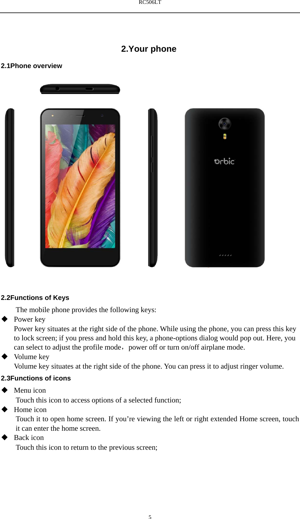 RC506LT    52.Your phone 2.1Phone overview    2.2Functions of Keys The mobile phone provides the following keys:  Power key Power key situates at the right side of the phone. While using the phone, you can press this key to lock screen; if you press and hold this key, a phone-options dialog would pop out. Here, you can select to adjust the profile mode，power off or turn on/off airplane mode.  Volume key Volume key situates at the right side of the phone. You can press it to adjust ringer volume. 2.3Functions of icons  Menu icon Touch this icon to access options of a selected function;  Home icon Touch it to open home screen. If you&rsquo;re viewing the left or right extended Home screen, touch it can enter the home screen.  Back icon Touch this icon to return to the previous screen;   