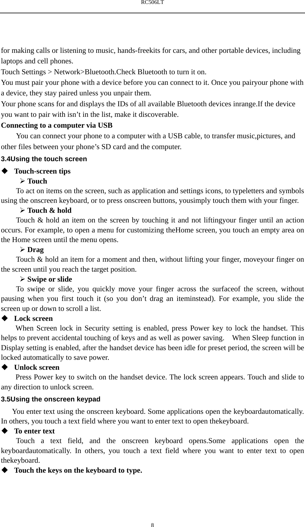 RC506LT    8for making calls or listening to music, hands-freekits for cars, and other portable devices, including laptops and cell phones. Touch Settings > Network>Bluetooth.Check Bluetooth to turn it on. You must pair your phone with a device before you can connect to it. Once you pairyour phone with a device, they stay paired unless you unpair them. Your phone scans for and displays the IDs of all available Bluetooth devices inrange.If the device you want to pair with isn&rsquo;t in the list, make it discoverable. Connecting to a computer via USB You can connect your phone to a computer with a USB cable, to transfer music,pictures, and other files between your phone&rsquo;s SD card and the computer. 3.4Using the touch screen  Touch-screen tips    Touch To act on items on the screen, such as application and settings icons, to typeletters and symbols using the onscreen keyboard, or to press onscreen buttons, yousimply touch them with your finger.  Touch &amp; hold   Touch &amp; hold an item on the screen by touching it and not liftingyour finger until an action occurs. For example, to open a menu for customizing theHome screen, you touch an empty area on the Home screen until the menu opens.  Drag  Touch &amp; hold an item for a moment and then, without lifting your finger, moveyour finger on the screen until you reach the target position.    Swipe or slide   To swipe or slide, you quickly move your finger across the surfaceof the screen, without pausing when you first touch it (so you don&rsquo;t drag an iteminstead). For example, you slide the screen up or down to scroll a list.  Lock screen   When Screen lock in Security setting is enabled, press Power key to lock the handset. This helps to prevent accidental touching of keys and as well as power saving.    When Sleep function in Display setting is enabled, after the handset device has been idle for preset period, the screen will be locked automatically to save power.    Unlock screen   Press Power key to switch on the handset device. The lock screen appears. Touch and slide to any direction to unlock screen. 3.5Using the onscreen keypad You enter text using the onscreen keyboard. Some applications open the keyboardautomatically. In others, you touch a text field where you want to enter text to open thekeyboard.  To enter text Touch a text field, and the onscreen keyboard opens.Some applications open the keyboardautomatically. In others, you touch a text field where you want to enter text to open thekeyboard.  Touch the keys on the keyboard to type. 