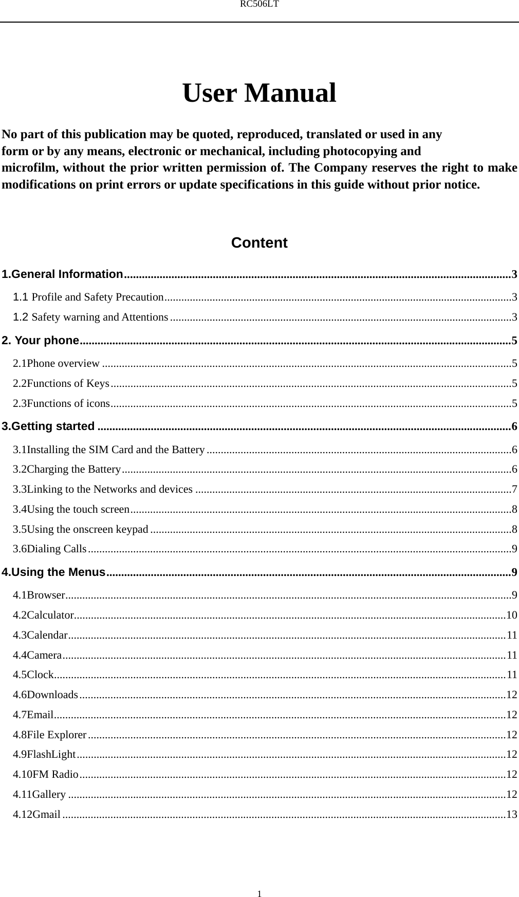 RC506LT    1User Manual  No part of this publication may be quoted, reproduced, translated or used in any   form or by any means, electronic or mechanical, including photocopying and   microfilm, without the prior written permission of. The Company reserves the right to make modifications on print errors or update specifications in this guide without prior notice.  Content 1.General Information ................................................................................................................................... 3 1.1 Profile and Safety Precaution ........................................................................................................................... 3 1.2 Safety warning and Attentions ......................................................................................................................... 3 2. Your phone .................................................................................................................................................. 5 2.1Phone overview ................................................................................................................................................. 5 2.2Functions of Keys .............................................................................................................................................. 5 2.3Functions of icons .............................................................................................................................................. 5 3.Getting started ............................................................................................................................................ 6 3.1Installing the SIM Card and the Battery ............................................................................................................ 6 3.2Charging the Battery .......................................................................................................................................... 6 3.3Linking to the Networks and devices ................................................................................................................ 7 3.4Using the touch screen ....................................................................................................................................... 8 3.5Using the onscreen keypad ................................................................................................................................ 8 3.6Dialing Calls ...................................................................................................................................................... 9 4.Using the Menus ......................................................................................................................................... 9 4.1Browser .............................................................................................................................................................. 9 4.2Calculator......................................................................................................................................................... 10 4.3Calendar ........................................................................................................................................................... 11 4.4Camera ............................................................................................................................................................. 11 4.5Clock ................................................................................................................................................................ 11 4.6Downloads ....................................................................................................................................................... 12 4.7Email ................................................................................................................................................................ 12 4.8File Explorer .................................................................................................................................................... 12 4.9FlashLight ........................................................................................................................................................ 12 4.10FM Radio ....................................................................................................................................................... 12 4.11Gallery ........................................................................................................................................................... 12 4.12Gmail ............................................................................................................................................................. 13 