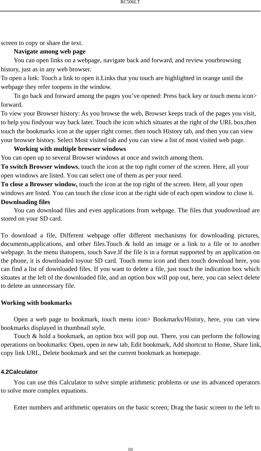 RC506LT    10screen to copy or share the text. Navigate among web page You can open links on a webpage, navigate back and forward, and review yourbrowsing history, just as in any web browser. To open a link: Touch a link to open it.Links that you touch are highlighted in orange until the webpage they refer toopens in the window. To go back and forward among the pages you&rsquo;ve opened: Press back key or touch menu icon> forward.  To view your Browser history: As you browse the web, Browser keeps track of the pages you visit, to help you findyour way back later. Touch the icon which situates at the right of the URL box,then touch the bookmarks icon at the upper right corner, then touch History tab, and then you can view your browser history. Select Most visited tab and you can view a list of most visited web page.   Working with multiple browser windows You can open up to several Browser windows at once and switch among them. To switch Browser windows, touch the icon at the top right corner of the screen. Here, all your open windows are listed. You can select one of them as per your need. To close a Browser window, touch the icon at the top right of the screen. Here, all your open windows are listed. You can touch the close icon at the right side of each open window to close it. Downloading files You can download files and even applications from webpage. The files that youdownload are stored on your SD card.  To download a file, Different webpage offer different mechanisms for downloading pictures, documents,applications, and other files.Touch &amp; hold an image or a link to a file or to another webpage. In the menu thatopens, touch Save.If the file is in a format supported by an application on the phone, it is downloaded toyour SD card. Touch menu icon and then touch download here, you can find a list of downloaded files. If you want to delete a file, just touch the indication box which situates at the left of the downloaded file, and an option box will pop out, here, you can select delete to delete an unnecessary file.  Working with bookmarks      Open a web page to bookmark, touch menu icon> Bookmarks/History, here, you can view bookmarks displayed in thumbnail style.   Touch &amp; hold a bookmark, an option box will pop out. There, you can perform the following operations on bookmarks: Open, open in new tab, Edit bookmark, Add shortcut to Home, Share link, copy link URL, Delete bookmark and set the current bookmark as homepage.  4.2Calculator You can use this Calculator to solve simple arithmetic problems or use its advanced operators to solve more complex equations.          Enter numbers and arithmetic operators on the basic screen; Drag the basic screen to the left to 