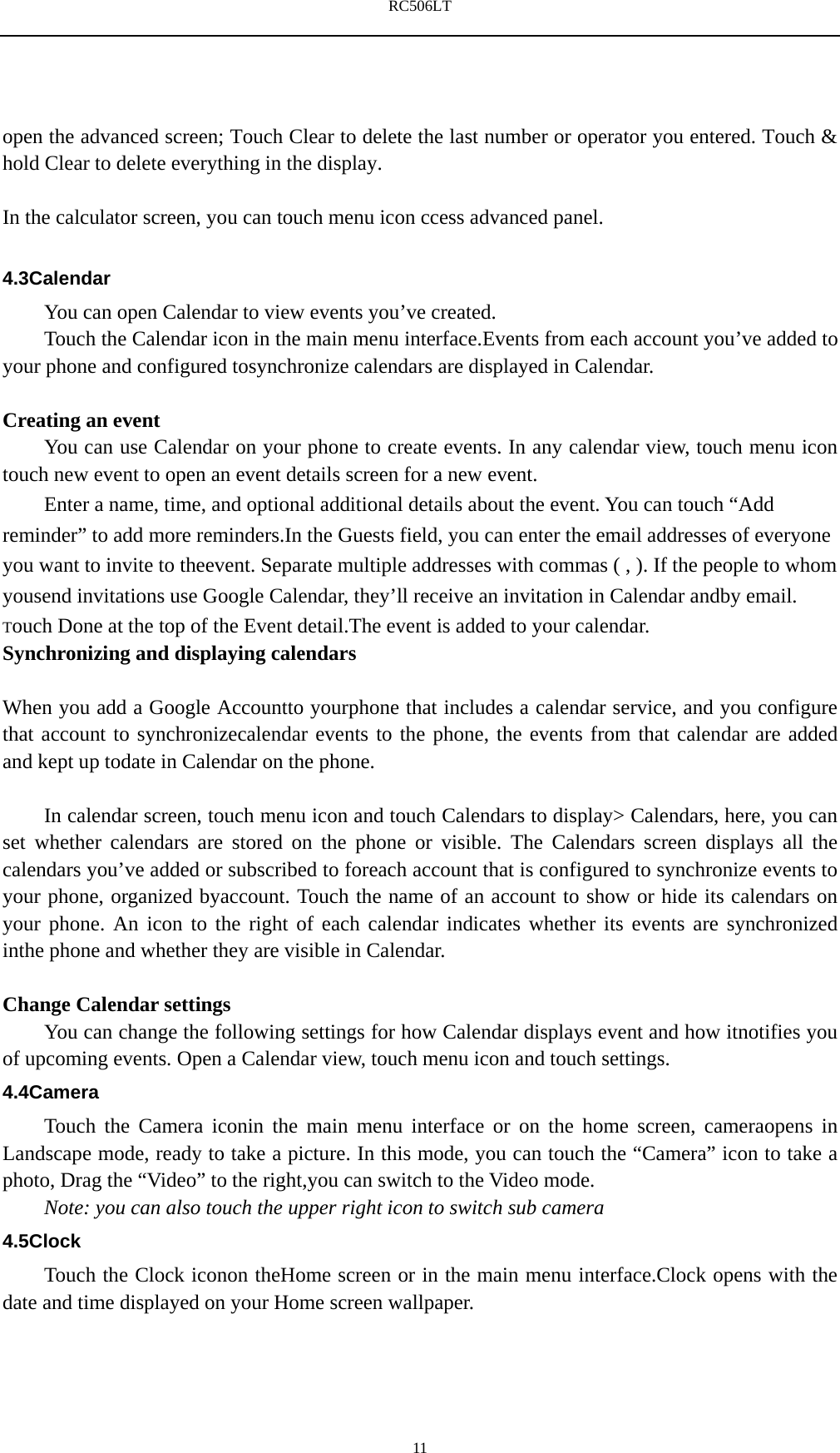 RC506LT    11 open the advanced screen; Touch Clear to delete the last number or operator you entered. Touch &amp; hold Clear to delete everything in the display.  In the calculator screen, you can touch menu icon ccess advanced panel.  4.3Calendar You can open Calendar to view events you&rsquo;ve created. Touch the Calendar icon in the main menu interface.Events from each account you&rsquo;ve added to your phone and configured tosynchronize calendars are displayed in Calendar.  Creating an event You can use Calendar on your phone to create events. In any calendar view, touch menu icon touch new event to open an event details screen for a new event.   Enter a name, time, and optional additional details about the event. You can touch &ldquo;Add reminder&rdquo; to add more reminders.In the Guests field, you can enter the email addresses of everyone you want to invite to theevent. Separate multiple addresses with commas ( , ). If the people to whom yousend invitations use Google Calendar, they&rsquo;ll receive an invitation in Calendar andby email. Touch Done at the top of the Event detail.The event is added to your calendar. Synchronizing and displaying calendars  When you add a Google Accountto yourphone that includes a calendar service, and you configure that account to synchronizecalendar events to the phone, the events from that calendar are added and kept up todate in Calendar on the phone.      In calendar screen, touch menu icon and touch Calendars to display> Calendars, here, you can set whether calendars are stored on the phone or visible. The Calendars screen displays all the calendars you&rsquo;ve added or subscribed to foreach account that is configured to synchronize events to your phone, organized byaccount. Touch the name of an account to show or hide its calendars on your phone. An icon to the right of each calendar indicates whether its events are synchronized inthe phone and whether they are visible in Calendar.  Change Calendar settings You can change the following settings for how Calendar displays event and how itnotifies you of upcoming events. Open a Calendar view, touch menu icon and touch settings. 4.4Camera Touch the Camera iconin the main menu interface or on the home screen, cameraopens in Landscape mode, ready to take a picture. In this mode, you can touch the &ldquo;Camera&rdquo; icon to take a photo, Drag the &ldquo;Video&rdquo; to the right,you can switch to the Video mode.   Note: you can also touch the upper right icon to switch sub camera 4.5Clock Touch the Clock iconon theHome screen or in the main menu interface.Clock opens with the date and time displayed on your Home screen wallpaper. 