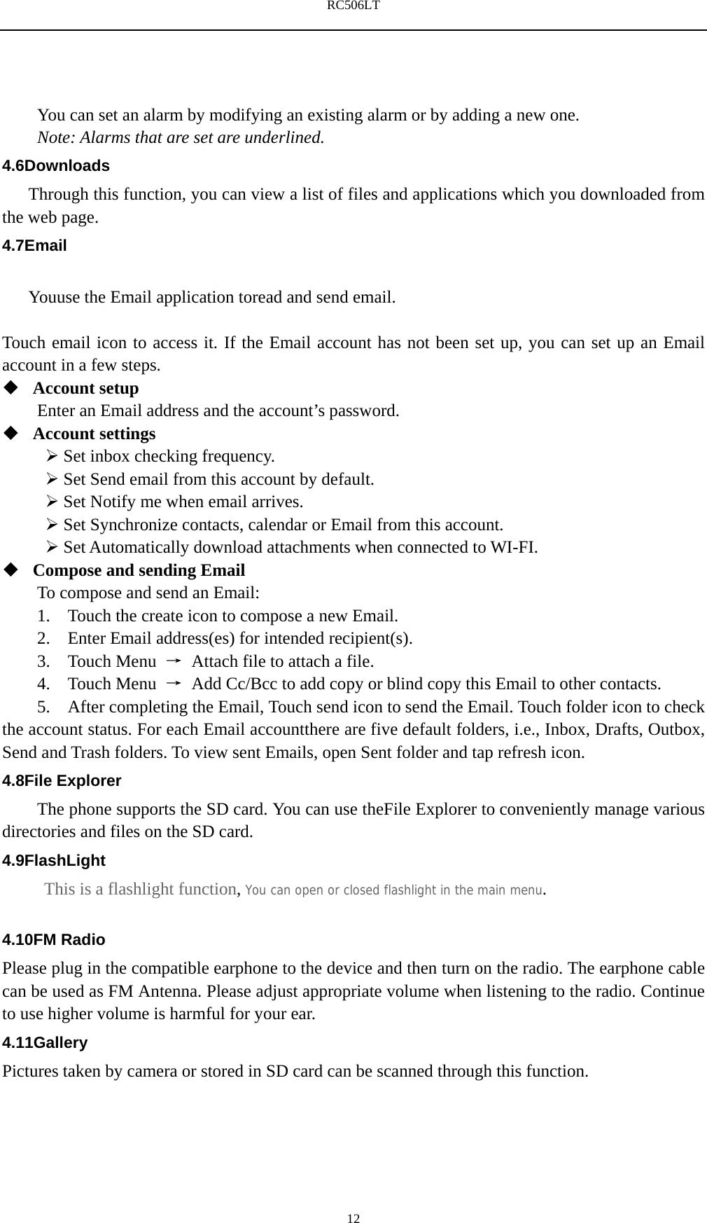 RC506LT    12You can set an alarm by modifying an existing alarm or by adding a new one. Note: Alarms that are set are underlined. 4.6Downloads Through this function, you can view a list of files and applications which you downloaded from the web page. 4.7Email  Youuse the Email application toread and send email.    Touch email icon to access it. If the Email account has not been set up, you can set up an Email account in a few steps.  Account setup   Enter an Email address and the account&rsquo;s password.    Account settings    Set inbox checking frequency.    Set Send email from this account by default.    Set Notify me when email arrives.    Set Synchronize contacts, calendar or Email from this account.    Set Automatically download attachments when connected to WI-FI.  Compose and sending Email   To compose and send an Email: 1.    Touch the create icon to compose a new Email.   2.    Enter Email address(es) for intended recipient(s).     3.  Touch Menu &rarr;  Attach file to attach a file.     4.  Touch Menu &rarr;  Add Cc/Bcc to add copy or blind copy this Email to other contacts.     5.    After completing the Email, Touch send icon to send the Email. Touch folder icon to check the account status. For each Email accountthere are five default folders, i.e., Inbox, Drafts, Outbox, Send and Trash folders. To view sent Emails, open Sent folder and tap refresh icon.   4.8File Explorer The phone supports the SD card. You can use theFile Explorer to conveniently manage various directories and files on the SD card. 4.9FlashLight This is a flashlight function, You can open or closed flashlight in the main menu.  4.10FM Radio Please plug in the compatible earphone to the device and then turn on the radio. The earphone cable can be used as FM Antenna. Please adjust appropriate volume when listening to the radio. Continue to use higher volume is harmful for your ear.   4.11Gallery Pictures taken by camera or stored in SD card can be scanned through this function. 
