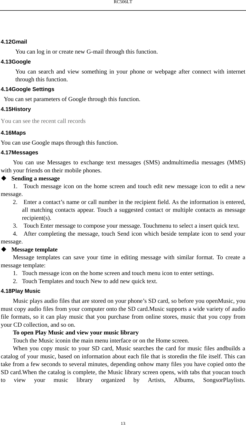 RC506LT    134.12Gmail You can log in or create new G-mail through this function. 4.13Google You can search and view something in your phone or webpage after connect with internet through this function. 4.14Google Settings   You can set parameters of Google through this function. 4.15History You can see the recent call records 4.16Maps You can use Google maps through this function. 4.17Messages You can use Messages to exchange text messages (SMS) andmultimedia messages (MMS) with your friends on their mobile phones.  Sending a message   1.   Touch message icon on the home screen and touch edit new message icon to edit a new message.   2.    Enter a contact&rsquo;s name or call number in the recipient field. As the information is entered, all matching contacts appear. Touch a suggested contact or multiple contacts as message recipient(s).   3.    Touch Enter message to compose your message. Touchmenu to select a insert quick text. 4.   After completing the message, touch Send icon which beside template icon to send your message.   Message template   Message templates can save your time in editing message with similar format. To create a message template:   1. Touch message icon on the home screen and touch menu icon to enter settings.   2. Touch Templates and touch New to add new quick text. 4.18Play Music Music plays audio files that are stored on your phone&rsquo;s SD card, so before you openMusic, you must copy audio files from your computer onto the SD card.Music supports a wide variety of audio file formats, so it can play music that you purchase from online stores, music that you copy from your CD collection, and so on. To open Play Music and view your music library Touch the Music iconin the main menu interface or on the Home screen. When you copy music to your SD card, Music searches the card for music files andbuilds a catalog of your music, based on information about each file that is storedin the file itself. This can take from a few seconds to several minutes, depending onhow many files you have copied onto the SD card.When the catalog is complete, the Music library screen opens, with tabs that youcan touch to view your music library organized by Artists, Albums, SongsorPlaylists. 