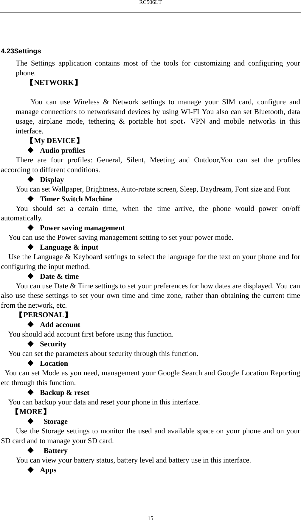 RC506LT    154.23Settings The Settings application contains most of the tools for customizing and configuring your phone. 【NETWORK】      You can use Wireless &amp; Network settings to manage your SIM card, configure and manage connections to networksand devices by using WI-FI You also can set Bluetooth, data usage, airplane mode, tethering &amp; portable hot spot，VPN and mobile networks in this interface.   【My DEVICE】  Audio profiles There are four profiles: General, Silent, Meeting and Outdoor,You can set the profiles according to different conditions.    Display You can set Wallpaper, Brightness, Auto-rotate screen, Sleep, Daydream, Font size and Font    Timer Switch Machine You should set a certain time, when the time arrive, the phone would power on/off automatically.  Power saving management You can use the Power saving management setting to set your power mode.  Language &amp; input Use the Language &amp; Keyboard settings to select the language for the text on your phone and for configuring the input method.  Date &amp; time         You can use Date &amp; Time settings to set your preferences for how dates are displayed. You can also use these settings to set your own time and time zone, rather than obtaining the current time from the network, etc. 【PERSONAL】  Add account You should add account first before using this function.  Security You can set the parameters about security through this function.    Location   You can set Mode as you need, management your Google Search and Google Location Reporting   etc through this function.  Backup &amp; reset You can backup your data and reset your phone in this interface. 【MORE】   Storage Use the Storage settings to monitor the used and available space on your phone and on your SD card and to manage your SD card.   Battery  You can view your battery status, battery level and battery use in this interface.  Apps 