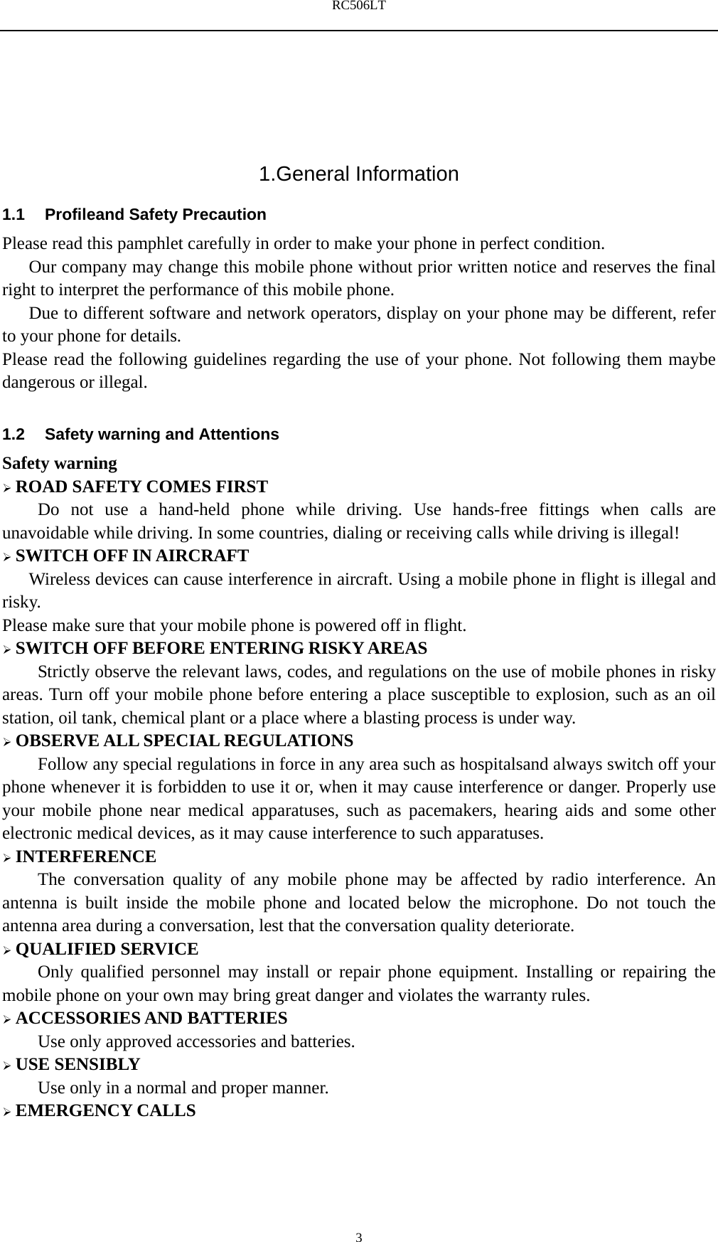 RC506LT    3 1.General Information 1.1  Profileand Safety Precaution Please read this pamphlet carefully in order to make your phone in perfect condition.       Our company may change this mobile phone without prior written notice and reserves the final right to interpret the performance of this mobile phone.       Due to different software and network operators, display on your phone may be different, refer to your phone for details. Please read the following guidelines regarding the use of your phone. Not following them maybe dangerous or illegal.  1.2  Safety warning and Attentions Safety warning  ROAD SAFETY COMES FIRST Do not use a hand-held phone while driving. Use hands-free fittings when calls are unavoidable while driving. In some countries, dialing or receiving calls while driving is illegal!  SWITCH OFF IN AIRCRAFT Wireless devices can cause interference in aircraft. Using a mobile phone in flight is illegal and risky.   Please make sure that your mobile phone is powered off in flight.  SWITCH OFF BEFORE ENTERING RISKY AREAS Strictly observe the relevant laws, codes, and regulations on the use of mobile phones in risky areas. Turn off your mobile phone before entering a place susceptible to explosion, such as an oil station, oil tank, chemical plant or a place where a blasting process is under way.  OBSERVE ALL SPECIAL REGULATIONS Follow any special regulations in force in any area such as hospitalsand always switch off your phone whenever it is forbidden to use it or, when it may cause interference or danger. Properly use your mobile phone near medical apparatuses, such as pacemakers, hearing aids and some other electronic medical devices, as it may cause interference to such apparatuses.  INTERFERENCE The conversation quality of any mobile phone may be affected by radio interference. An antenna is built inside the mobile phone and located below the microphone. Do not touch the antenna area during a conversation, lest that the conversation quality deteriorate.  QUALIFIED SERVICE Only qualified personnel may install or repair phone equipment. Installing or repairing the mobile phone on your own may bring great danger and violates the warranty rules.  ACCESSORIES AND BATTERIES Use only approved accessories and batteries.  USE SENSIBLY Use only in a normal and proper manner.  EMERGENCY CALLS 
