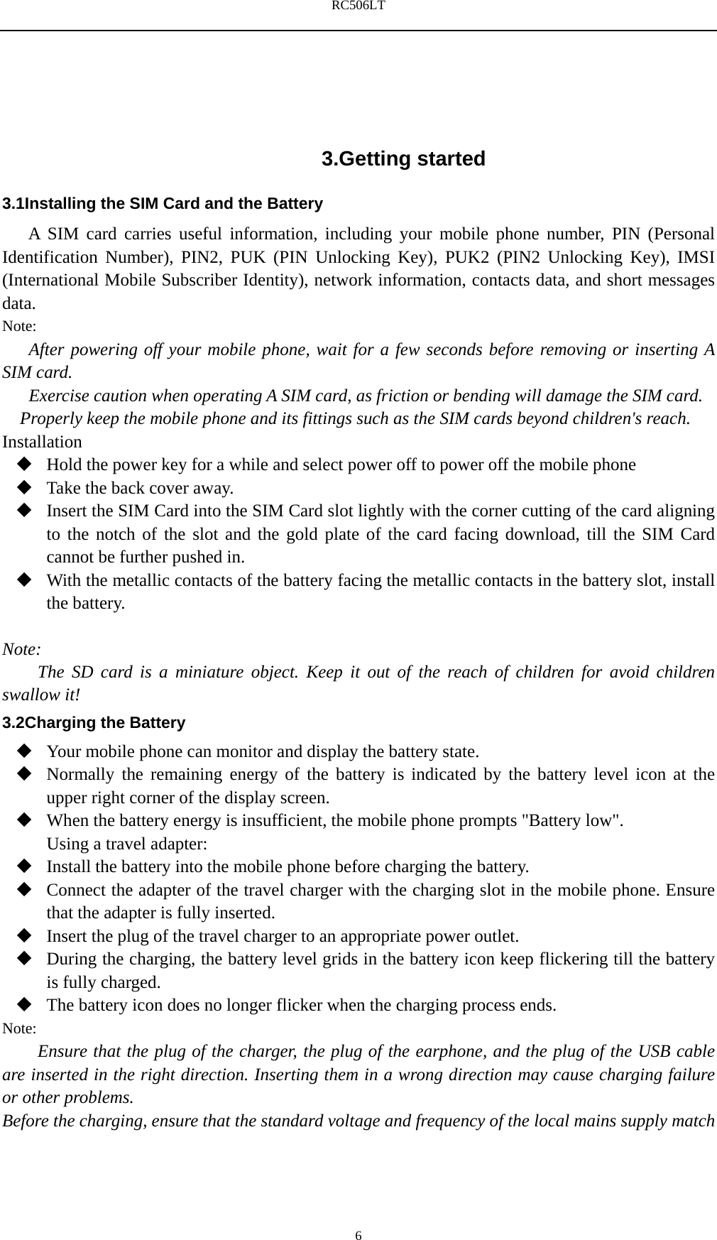 RC506LT    6 3.Getting started 3.1Installing the SIM Card and the Battery A SIM card carries useful information, including your mobile phone number, PIN (Personal Identification Number), PIN2, PUK (PIN Unlocking Key), PUK2 (PIN2 Unlocking Key), IMSI (International Mobile Subscriber Identity), network information, contacts data, and short messages data. Note: After powering off your mobile phone, wait for a few seconds before removing or inserting A SIM card. Exercise caution when operating A SIM card, as friction or bending will damage the SIM card. Properly keep the mobile phone and its fittings such as the SIM cards beyond children's reach. Installation  Hold the power key for a while and select power off to power off the mobile phone  Take the back cover away.  Insert the SIM Card into the SIM Card slot lightly with the corner cutting of the card aligning to the notch of the slot and the gold plate of the card facing download, till the SIM Card cannot be further pushed in.  With the metallic contacts of the battery facing the metallic contacts in the battery slot, install the battery.  Note: The SD card is a miniature object. Keep it out of the reach of children for avoid children swallow it! 3.2Charging the Battery  Your mobile phone can monitor and display the battery state.  Normally the remaining energy of the battery is indicated by the battery level icon at the upper right corner of the display screen.  When the battery energy is insufficient, the mobile phone prompts "Battery low".   Using a travel adapter:  Install the battery into the mobile phone before charging the battery.  Connect the adapter of the travel charger with the charging slot in the mobile phone. Ensure that the adapter is fully inserted.  Insert the plug of the travel charger to an appropriate power outlet.  During the charging, the battery level grids in the battery icon keep flickering till the battery is fully charged.  The battery icon does no longer flicker when the charging process ends. Note: Ensure that the plug of the charger, the plug of the earphone, and the plug of the USB cable are inserted in the right direction. Inserting them in a wrong direction may cause charging failure or other problems. Before the charging, ensure that the standard voltage and frequency of the local mains supply match 