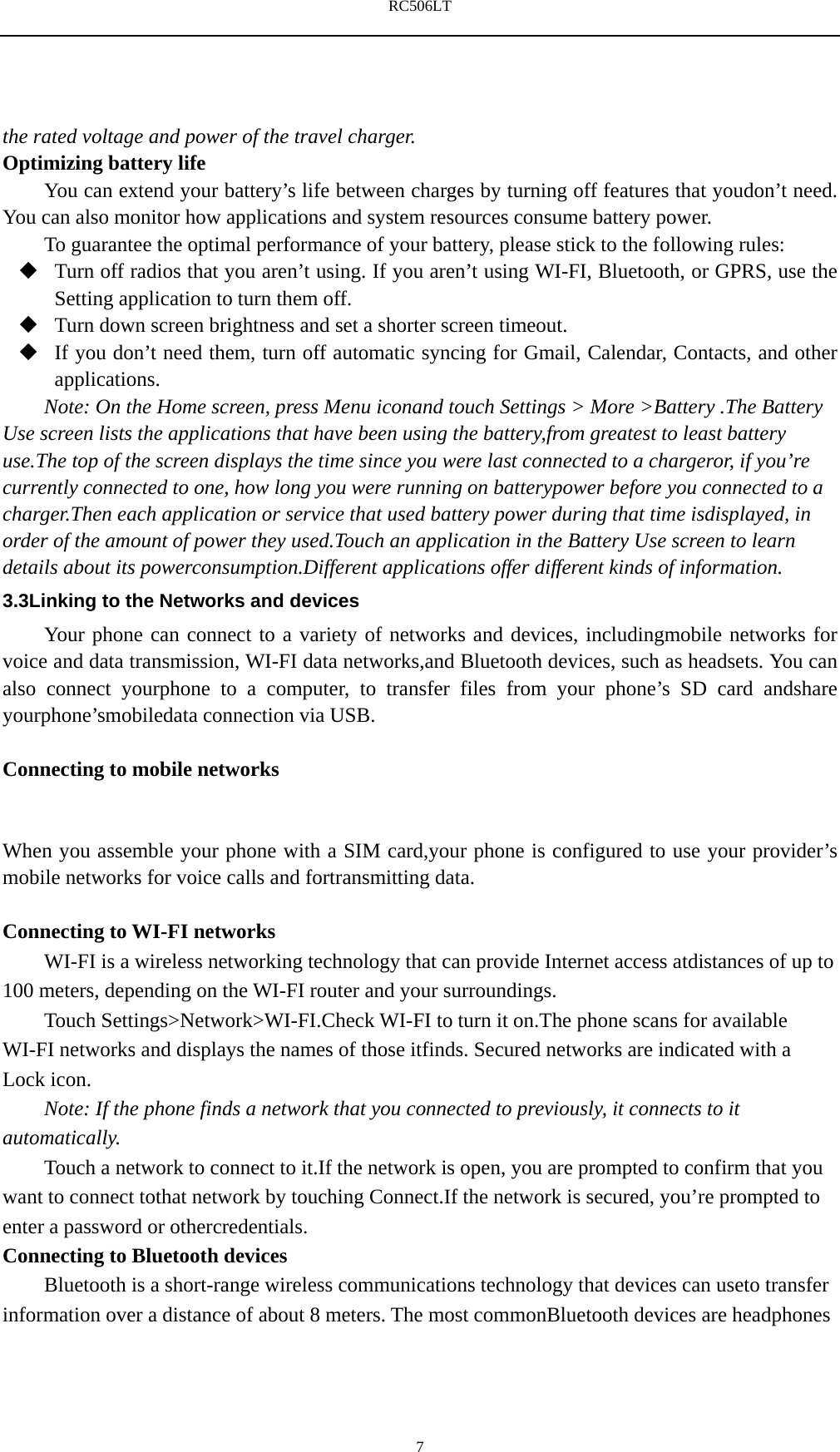 RC506LT    7the rated voltage and power of the travel charger. Optimizing battery life You can extend your battery&rsquo;s life between charges by turning off features that youdon&rsquo;t need. You can also monitor how applications and system resources consume battery power.   To guarantee the optimal performance of your battery, please stick to the following rules:  Turn off radios that you aren&rsquo;t using. If you aren&rsquo;t using WI-FI, Bluetooth, or GPRS, use the Setting application to turn them off.  Turn down screen brightness and set a shorter screen timeout.  If you don&rsquo;t need them, turn off automatic syncing for Gmail, Calendar, Contacts, and other applications. Note: On the Home screen, press Menu iconand touch Settings > More >Battery .The Battery Use screen lists the applications that have been using the battery,from greatest to least battery use.The top of the screen displays the time since you were last connected to a chargeror, if you&rsquo;re currently connected to one, how long you were running on batterypower before you connected to a charger.Then each application or service that used battery power during that time isdisplayed, in order of the amount of power they used.Touch an application in the Battery Use screen to learn details about its powerconsumption.Different applications offer different kinds of information.   3.3Linking to the Networks and devices Your phone can connect to a variety of networks and devices, includingmobile networks for voice and data transmission, WI-FI data networks,and Bluetooth devices, such as headsets. You can also connect yourphone to a computer, to transfer files from your phone&rsquo;s SD card andshare yourphone&rsquo;smobiledata connection via USB.  Connecting to mobile networks  When you assemble your phone with a SIM card,your phone is configured to use your provider&rsquo;s mobile networks for voice calls and fortransmitting data.    Connecting to WI-FI networks WI-FI is a wireless networking technology that can provide Internet access atdistances of up to 100 meters, depending on the WI-FI router and your surroundings. Touch Settings>Network>WI-FI.Check WI-FI to turn it on.The phone scans for available WI-FI networks and displays the names of those itfinds. Secured networks are indicated with a Lock icon. Note: If the phone finds a network that you connected to previously, it connects to it automatically. Touch a network to connect to it.If the network is open, you are prompted to confirm that you want to connect tothat network by touching Connect.If the network is secured, you&rsquo;re prompted to enter a password or othercredentials. Connecting to Bluetooth devices Bluetooth is a short-range wireless communications technology that devices can useto transfer information over a distance of about 8 meters. The most commonBluetooth devices are headphones 
