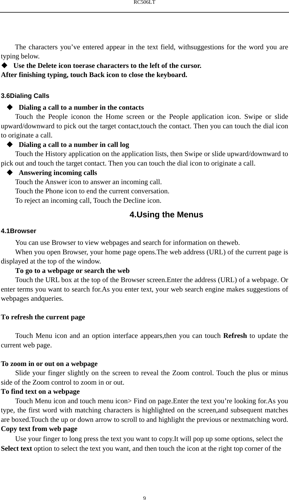 RC506LT    9The characters you&rsquo;ve entered appear in the text field, withsuggestions for the word you are typing below.    Use the Delete icon toerase characters to the left of the cursor. After finishing typing, touch Back icon to close the keyboard.  3.6Dialing Calls  Dialing a call to a number in the contacts Touch the People iconon the Home screen or the People application icon. Swipe or slide upward/downward to pick out the target contact,touch the contact. Then you can touch the dial icon to originate a call.  Dialing a call to a number in call log Touch the History application on the application lists, then Swipe or slide upward/downward to pick out and touch the target contact. Then you can touch the dial icon to originate a call.  Answering incoming calls Touch the Answer icon to answer an incoming call. Touch the Phone icon to end the current conversation. To reject an incoming call, Touch the Decline icon. 4.Using the Menus 4.1Browser You can use Browser to view webpages and search for information on theweb. When you open Browser, your home page opens.The web address (URL) of the current page is displayed at the top of the window. To go to a webpage or search the web Touch the URL box at the top of the Browser screen.Enter the address (URL) of a webpage. Or enter terms you want to search for.As you enter text, your web search engine makes suggestions of webpages andqueries.  To refresh the current page      Touch Menu icon and an option interface appears,then you can touch Refresh to update the current web page.  To zoom in or out on a webpage Slide your finger slightly on the screen to reveal the Zoom control. Touch the plus or minus side of the Zoom control to zoom in or out. To find text on a webpage Touch Menu icon and touch menu icon> Find on page.Enter the text you&rsquo;re looking for.As you type, the first word with matching characters is highlighted on the screen,and subsequent matches are boxed.Touch the up or down arrow to scroll to and highlight the previous or nextmatching word. Copy text from web page Use your finger to long press the text you want to copy.It will pop up some options, select the Select text option to select the text you want, and then touch the icon at the right top corner of the 