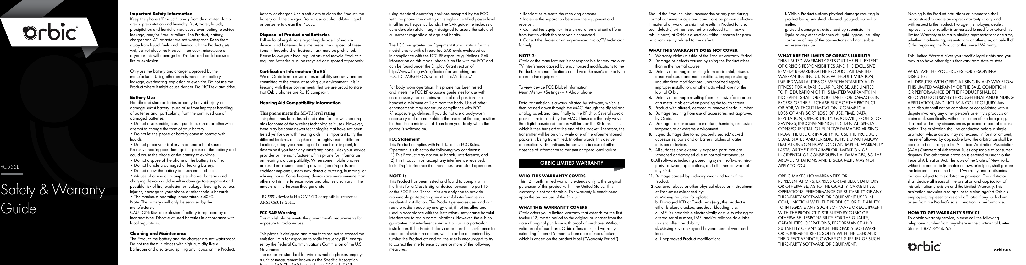 Safety &amp; WarrantyGuideRC555LImportant Safety InformationKeep the phone (&ldquo;Product&rdquo;) away from dust, water, damp areas, precipitation and humidity. Dust, water, liquids, precipitation and humidity may cause overheating, electrical leakage, and/or Product failure. The Product, battery, charger and AC adapter are not waterproof. Keep them away from liquid, fuels and chemicals. If the Product gets wet, do not place the Product in an oven, microwave or dryer, as this will damage the Product and could cause a ﬁre or explosion.Only use the battery and charger approved by the manufacturer. Using other brands may cause battery leakage, overheating, explosion or even ﬁre. Do not use the Product where it might cause danger. Do NOT text and drive.Battery UseHandle and store batteries properly to avoid injury or damage. Most battery issues arise from improper handling of batteries and, particularly, from the continued use of damaged batteries.&bull; Do not disassemble, crush, puncture, shred, or otherwise attempt to change the form of your battery.&bull; Do not let the phone or battery come in contact with liquids.&bull; Do not place your battery in or near a heat source. Excessive heating can damage the phone or the battery and could cause the phone or the battery to explode. &bull; Do not dispose of the phone or the battery in a ﬁre.&bull; Do not handle a damaged or leaking battery.&bull; Do not allow the battery to touch metal objects.&bull; Misuse of or use of incomplete phones, batteries and charging devices could result in damage to equipment and possible risk of ﬁre, explosion or leakage, leading to serious injuries, damage to your phone or other serious hazards.&bull; The maximum operating temperature is 40&deg;C.Note: The battery shall only be serviced by the manufacturer.CAUTION: Risk of explosion if battery is replaced by an incorrect type. Dispose of used batteries in accordance with local regulations.Cleaning and MaintenanceThe Product, the battery and the charger are not waterproof. Do not use them in places with high humidity like a bathroom and also avoid spilling any liquids on the Product, battery or charger. Use a soft cloth to clean the Product, the battery and the charger. Do not use alcohol, diluted liquid or benzene to clean the Product.Disposal of Product and BatteriesFollow local regulations regarding disposal of mobile devices and batteries. In some areas, the disposal of these items in household or business trash may be prohibited. Please follow your local regulations and recycle Product if required Batteries must be recycled or disposed of properly.Certiﬁcation Information (RoHS)We at Orbic take our social responsibility seriously and are committed to the cause of serving our environment. It is in keeping with these commitments that we are proud to state that Orbic phones are RoHS compliant.Hearing Aid Compatibility InformationThis phone meets the M3/T3 level ratingThis phone has been tested and rated for use with hearing aids for some of the wireless technologies it uses. However, there may be some newer technologies that have not been tested yet for use with hearing aids. It is important to try the different features of this phone thoroughly and in different locations, using your hearing aid or cochlear implant, to determine if you hear any interfering noise.  Ask your service provider or the manufacturer of this phone for information on hearing aid compatibility. When some mobile phones are used near some hearing devices (hearing aids and cochlear implants), users may detect a buzzing, humming, or whining noise. Some hearing devices are more immune than others to this interference noise and phones also vary in the amount of interference they generate.  RC555L device is HAC M3/T3 compatible, reference ANSI C63.19-2011.FCC SAR WarningThis model phone meets the government&rsquo;s requirements for exposure to radio waves. This phone is designed and manufactured not to exceed the emission limits for exposure to radio frequency (RF) energy set by the Federal Communications Commission of the U.S. Government: The exposure standard for wireless mobile phones employs a unit of measurement known as the Specific Absorption Rate, or SAR. The SAR limit set by the FCC is 1.6W/kg when the device is positioned against the head/ear. The SAR limit set by the FCC is 1.6W/kg. Tests for SAR are conducted using standard operating positions accepted by the FCC with the phone transmitting at its highest certiﬁed power level in all tested frequency bands. The SAR guideline includes a considerable safety margin designed to assure the safety of all persons regardless of age and health. The FCC has granted an Equipment Authorization for this model phone with all reported SAR levels evaluated as in compliance with the FCC RF exposure guidelines. SAR information on this model phone is on ﬁle with the FCC and can be found under the Display Grant section of  http://www.fcc.gov/oet/fccid after searching on:FCC ID: 2ABGH-RC555L or at http://orbic.us/For body worn operation, this phone has been tested and meets the FCC RF exposure guidelines for use with an accessory that contains no metal and positions the handset a minimum of 1 cm from the body. Use of other enhancements may not ensure compliance with FCC RF exposure guidelines. If you do not use a body-worn accessory and are not holding the phone at the ear, position the handset a minimum of 1 cm from your body when the phone is switched on.FCC StatementThis Product complies with Part 15 of the FCC Rules. Operation is subject to the following two conditions:(1) This Product may not cause harmful interference, and(2) This Product must accept any interference received, including interference that may cause undesired operation.NOTE 1:This Product has been tested and found to comply with the limits for a Class B digital device, pursuant to part 15 of the FCC Rules. These limits are designed to provide reasonable protection against harmful interference in a residential installation. This Product generates uses and can radiate radio frequency energy and, if not installed and used in accordance with the instructions, may cause harmful interference to radio communications. However, there is no guarantee that interference will not occur in a particular installation. If this Product does cause harmful interference to radio or television reception, which can be determined by turning the Product off and on, the user is encouraged to try to correct the interference by one or more of the following measures:&bull; Reorient or relocate the receiving antenna.&bull; Increase the separation between the equipment and receiver.&bull; Connect the equipment into an outlet on a circuit different from that to which the receiver is connected.&bull; Consult the dealer or an experienced radio/TV technician for help.NOTE 2:Orbic or the manufacturer is not responsible for any radio or TV interference caused by unauthorized modiﬁcations to the Product. Such modiﬁcations could void the user&rsquo;s authority to operate the equipment.To view device FCC E-label information: Main Menu&ndash; >Settings&ndash;&ndash; > About phoneData transmission is always initiated by software, which is then passed down through the MAC, through the digital and analog baseband, and ﬁnally to the RF chip. Several special packets are initiated by the MAC. These are the only ways the digital baseband portion will turn on the RF transmitter, which it then turns off at the end of the packet. Therefore, the transmitter will be on only while one of the aforementioned packets is being transmitted. In other words, this device automatically discontinues transmission in case of either absence of information to transmit or operational failure.  WHO THIS WARRANTY COVERSThis 12 month limited warranty extends only to the original purchaser of this product within the United States. This warranty is not transferable. This warranty is conditioned upon the proper use of the Product.WHAT THIS WARRANTY COVERSOrbic offers you a limited warranty that extends for the ﬁrst twelve (12) month period to the original purchaser from the date of original purchase with proof of purchase. Without valid proof of purchase, Orbic offers a limited warranty extending ﬁfteen (15) months from date of manufacture, which is coded on the product label (&ldquo;Warranty Period&rdquo;).Should the Product, inbox accessories or any part during normal consumer usage and conditions be proven defective in material or workmanship that results in Product failure, such defect(s) will be repaired or replaced (with new or rebuilt parts) at Orbic&rsquo;s discretion, without charge for parts or labor directly related to the defect.WHAT THIS WARRANTY DOES NOT COVER1.  Warranty claims outside of the Product warranty Period.2.  Damage or defects caused by using the Product other than in the normal course.3.  Defects or damages resulting from accidental, misuse, abnormal use, abnormal conditions, improper storage, unauthorized modiﬁcations, unauthorized repair, improper installation, or other acts which are not the fault of Orbic.4.  Defects or damage resulting from excessive force or use of a metallic object when pressing the touch screen.5.  Product with altered, defaced or removed serial number.6.  Damage resulting from use of accessories not approved by Orbic.7.  Damage from exposure to moisture, humidity, excessive temperature or extreme environment.8.  Liquid damage due to not properly sealed/locked accessories, ports and or battery latches of water resistance devices.9.  All surfaces and externally exposed parts that are scratched or damaged due to normal customer use.10. All software, including operating system software, third-party software, applications, and all other software of any kind.11. Damage caused by ordinary wear and tear of the Product.12. Customer abuse or other physical abuse or mistreatment of Product as evidenced by:a. Missing required faceplate;b. Damaged LCD or Touch Lens (e.g., the product is either broken, cracked, smashed, bleeding, etc.;c. IMEI is unreadable electronically or due to missing or altered serial number, IMEI and/or reliance date label so as to affect readability;d. Missing keys on keypad beyond normal wear and tear;e. Unapproved Product modiﬁcation;f. Visible Product surface physical damage resulting in product being smashed, chewed, gouged, burned or melted;g. Liquid damage as evidenced by submission in liquid or any other evidence of liquid ingress, including corrosion of any of the connections and noticeable excessive residue.WHAT ARE THE LIMITS OF ORBIC&rsquo;S LIABILITYTHIS LIMITED WARRANTY SETS OUT THE FULL EXTENT OF ORBIC&rsquo;S RESPONSIBILITIES AND THE EXCLUSIVE REMEDY REGARDING THE PRODUCT. ALL IMPLIED WARRANTIES, INCLUDING, WITHOUT LIMITATION, IMPLIED WARRANTIES OF MERCHANTABILITY AND FITNESS FOR A PARTICULAR PURPOSE, ARE LIMITED TO THE DURATION OF THIS LIMITED WARRANTY. IN NO EVENT SHALL ORBIC BE LIABLE FOR DAMAGES IN EXCESS OF THE PURCHASE PRICE OF THE PRODUCT OR FOR, WITHOUT LIMITATION, COMMERCIAL LOSS OF ANY SORT; LOSS OF USE, TIME, DATA, REPUTATION, OPPORTUNITY, GOODWILL, PROFITS, OR SAVINGS; INCONVENIENCE; INCIDENTAL, SPECIAL, CONSEQUENTIAL, OR PUNITIVE DAMAGES ARISING FROM THE USE OR INABILITY TO USE THE PRODUCT. SOME STATES AND JURISDICTIONS DO NOT ALLOW LIMITATIONS ON HOW LONG AN IMPLIED WARRANTY LASTS, OR THE DISCLAIMER OR LIMITATION OF INCIDENTAL OR CONSEQUENTIAL DAMAGES, SO THE ABOVE LIMITATIONS AND DISCLAIMERS MAY NOT APPLY TO YOU.ORBIC MAKES NO WARRANTIES OR REPRESENTATIONS, EXPRESS OR IMPLIED, STATUTORY OR OTHERWISE, AS TO THE QUALITY, CAPABILITIES, OPERATIONS, PERFORMANCE OR SUITABILITY OF ANY THIRD-PARTY SOFTWARE OR EQUIPMENT USED IN CONJUNCTION WITH THE PRODUCT, OR THE ABILITY TO INTEGRATE ANY SUCH SOFTWARE OR EQUIPMENT WITH THE PRODUCT DISTRIBUTED BY ORBIC OR OTHERWISE. RESPONSIBILITY FOR THE QUALITY, CAPABILITIES, OPERATIONS, PERFORMANCE AND SUITABILITY OF ANY SUCH THIRD-PARTY SOFTWARE OR EQUIPMENT RESTS SOLELY WITH THE USER AND THE DIRECT VENDOR, OWNER OR SUPPLIER OF SUCH THIRD-PARTY SOFTWARE OR EQUIPMENT.Nothing in the Product instructions or information shall be construed to create an express warranty of any kind with respect to the Product. No agent, employee, dealer, representative or reseller is authorized to modify or extend this Limited Warranty or to make binding representations or claims, whether in advertising, presentations or otherwise, on behalf of Orbic regarding the Product or this Limited Warranty.This Limited Warrant gives you speciﬁc legal rights and you may also have other rights that vary from state to state.WHAT ARE THE PROCEDURES FOR RESOLVING DISPUTES?ALL DISPUTES WITH ORBIC ARISING IN ANY WAY FROM THIS LIMITED WARRANTY OR THE SALE, CONDITION OR PERFORMANCE OF THE PRODUCT SHALL BE RESOLVED EXCLUSIVELY THROUGH FINAL AND BINDING ARBITRATION, AND NOT BY A COURT OR JURY. Any such dispute shall not be combined or consolidated with a dispute involving any other person&rsquo;s or entity&rsquo;s products or claim and, speciﬁcally, without limitation of the foregoing, shall not under any circumstances proceed as part of a class action. The arbitration shall be conducted before a single arbitrator, whose award may not exceed, in form or amount, the relief allowed by applicable law. The arbitration shall be conducted according to the American Arbitration Association (AAA) Commercial Arbitration Rules applicable to consumer disputes. This arbitration provision is entered pursuant to the Federal Arbitration Act. The laws of the State of New York, without reference to its choice of laws principles, shall govern the interpretation of the Limited Warranty and all disputes that are subject to this arbitration provision. The arbitrator shall decide all issues of interpretation and application of this arbitration provision and the Limited Warranty. This arbitration provision also applies to claims against Orbic&rsquo;s employees, representatives and afﬁliates if any such claim arises from the Product&rsquo;s sale, condition or performance.HOW TO GET WARRANTY SERVICETo obtain warranty service, please call the following telephone number from anywhere in the continental United States: 1-877-872-4555ORBIC LIMITED WARRANTYorbic.us