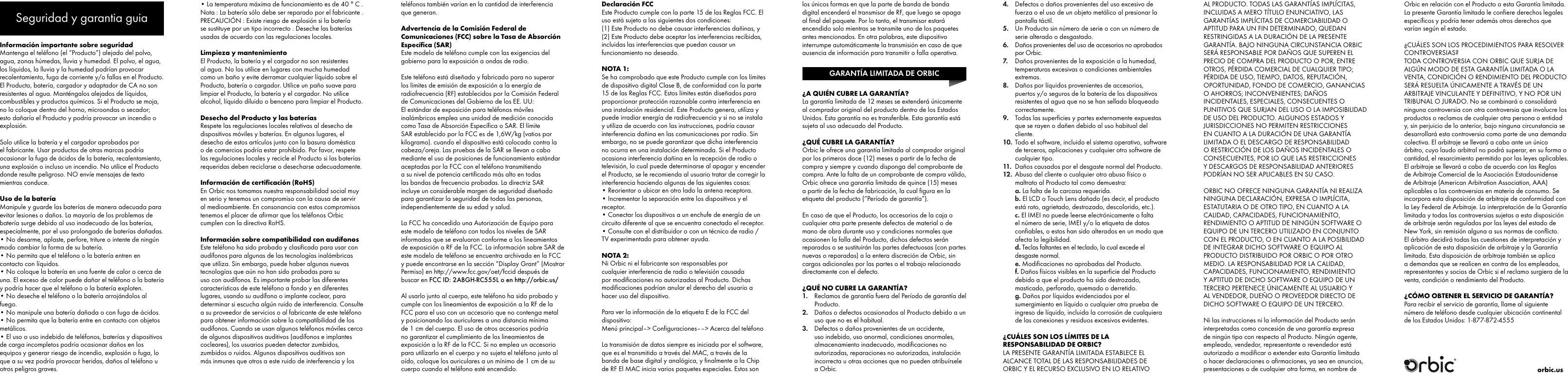 Informaci&oacute;n importante sobre seguridadMantenga el tel&eacute;fono (el &ldquo;Producto&rdquo;) alejado del polvo, agua, zonas h&uacute;medas, lluvia y humedad. El polvo, el agua, los l&iacute;quidos, la lluvia y la humedad podr&iacute;an provocar recalentamiento, fuga de corriente y/o fallas en el Producto. El Producto, bater&iacute;a, cargador y adaptador de CA no son resistentes al agua. Mant&eacute;ngalos alejados de l&iacute;quidos, combustibles y productos qu&iacute;micos. Si el Producto se moja, no lo coloque dentro del horno, microondas o secador; esto da&ntilde;ar&iacute;a el Producto y podr&iacute;a provocar un incendio o explosi&oacute;n.Solo utilice la bater&iacute;a y el cargador aprobados por el fabricante. Usar productos de otras marcas podr&iacute;a ocasionar la fuga de &aacute;cidos de la bater&iacute;a, recalentamiento, una explosi&oacute;n o incluso un incendio. No utilice el Producto donde resulte peligroso. NO env&iacute;e mensajes de texto mientras conduce.Uso de la bater&iacute;aManipule y guarde las bater&iacute;as de manera adecuada para evitar lesiones o da&ntilde;os. La mayor&iacute;a de los problemas de bater&iacute;a surge debido al uso inadecuado de las bater&iacute;as, especialmente, por el uso prolongado de bater&iacute;as da&ntilde;adas.&bull; No desarme, aplaste, perfore, triture o intente de ning&uacute;n modo cambiar la forma de su bater&iacute;a.&bull; No permita que el tel&eacute;fono o la bater&iacute;a entren en contacto con l&iacute;quidos.&bull; No coloque la bater&iacute;a en una fuente de calor o cerca de una. El exceso de calor puede da&ntilde;ar el tel&eacute;fono o la bater&iacute;a y podr&iacute;a hacer que el tel&eacute;fono o la bater&iacute;a exploten. &bull; No deseche el tel&eacute;fono o la bater&iacute;a arroj&aacute;ndolos al fuego.&bull; No manipule una bater&iacute;a da&ntilde;ada o con fuga de &aacute;cidos.&bull; No permita que la bater&iacute;a entre en contacto con objetos met&aacute;licos.&bull; El uso o uso indebido de tel&eacute;fonos, bater&iacute;as y dispositivos de carga incompletos podr&iacute;a ocasionar da&ntilde;os en los equipos y generar riesgo de incendio, explosi&oacute;n o fuga, lo que a su vez podr&iacute;a provocar heridas, da&ntilde;os al tel&eacute;fono u otros peligros graves.&bull; La temperatura m&aacute;xima de funcionamiento es de 40 &deg; C .Nota : La bater&iacute;a s&oacute;lo debe ser reparado por el fabricante .PRECAUCI&Oacute;N : Existe riesgo de explosi&oacute;n si la bater&iacute;a se sustituye por un tipo incorrecto . Deseche las bater&iacute;as usadas de acuerdo con las regulaciones locales.Limpieza y mantenimientoEl Producto, la bater&iacute;a y el cargador no son resistentes al agua. No los utilice en lugares con mucha humedad como un ba&ntilde;o y evite derramar cualquier l&iacute;quido sobre el Producto, bater&iacute;a o cargador. Utilice un pa&ntilde;o suave para limpiar el Producto, la bater&iacute;a y el cargador. No utilice alcohol, l&iacute;quido diluido o benceno para limpiar el Producto.Desecho del Producto y las bater&iacute;asRespete las regulaciones locales relativas al desecho de dispositivos m&oacute;viles y bater&iacute;as. En algunos lugares, el desecho de estos art&iacute;culos junto con la basura dom&eacute;stica o de comercios podr&iacute;a estar prohibido. Por favor, respete las regulaciones locales y recicle el Producto si las bater&iacute;as requeridas deben reciclarse o desecharse adecuadamente.Informaci&oacute;n de certiﬁcaci&oacute;n (RoHS)En Orbic nos tomamos nuestra responsabilidad social muy en serio y tenemos un compromiso con la causa de servir al medioambiente. En consonancia con estos compromisos tenemos el placer de aﬁrmar que los tel&eacute;fonos Orbic cumplen con la directiva RoHS.Informaci&oacute;n sobre compatibilidad con aud&iacute;fonosEste tel&eacute;fono ha sido probado y clasiﬁcado para usar con aud&iacute;fonos para algunas de las tecnolog&iacute;as inal&aacute;mbricas que utiliza. Sin embargo, puede haber algunas nuevas tecnolog&iacute;as que a&uacute;n no han sido probadas para su uso con aud&iacute;fonos. Es importante probar las diferentes caracter&iacute;sticas de este tel&eacute;fono a fondo y en diferentes lugares, usando su aud&iacute;fono o implante coclear, para determinar si escucha alg&uacute;n ruido de interferencia. Consulte a su proveedor de servicios o al fabricante de este tel&eacute;fono para obtener informaci&oacute;n sobre la compatibilidad de los aud&iacute;fonos. Cuando se usan algunos tel&eacute;fonos m&oacute;viles cerca de algunos dispositivos auditivos (aud&iacute;fonos e implantes cocleares), los usuarios pueden detectar zumbidos, zumbidos o ruidos. Algunos dispositivos auditivos son m&aacute;s inmunes que otros a este ruido de interferencia y los tel&eacute;fonos tambi&eacute;n var&iacute;an en la cantidad de interferencia que generan.Advertencia de la Comisi&oacute;n Federal de Comunicaciones (FCC) sobre la Tasa de Absorci&oacute;n Espec&iacute;ﬁca (SAR)Este modelo de tel&eacute;fono cumple con las exigencias del gobierno para la exposici&oacute;n a ondas de radio. Este tel&eacute;fono est&aacute; dise&ntilde;ado y fabricado para no superar los l&iacute;mites de emisi&oacute;n de exposici&oacute;n a la energ&iacute;a de radiofrecuencia (RF) establecidos por la Comisi&oacute;n Federal de Comunicaciones del Gobierno de los EE. UU: El est&aacute;ndar de exposici&oacute;n para tel&eacute;fonos m&oacute;viles inal&aacute;mbricos emplea una unidad de medici&oacute;n conocida como Tasa de Absorci&oacute;n Espec&iacute;ﬁca o SAR. El l&iacute;mite SAR establecido por la FCC es de 1,6W/kg (vatios por kilogramo). cuando el dispositivo est&aacute; colocado contra la cabeza/oreja. Las pruebas de la SAR se llevan a cabo mediante el uso de posiciones de funcionamiento est&aacute;ndar aceptadas por la FCC con el tel&eacute;fono transmitiendo a su nivel de potencia certiﬁcado m&aacute;s alto en todas las bandas de frecuencia probadas. La directriz SAR incluye un considerable margen de seguridad dise&ntilde;ado para garantizar la seguridad de todas las personas, independientemente de su edad y salud.  La FCC ha concedido una Autorizaci&oacute;n de Equipo para este modelo de tel&eacute;fono con todos los niveles de SAR informados que se evaluaron conforme a los lineamientos de exposici&oacute;n a RF de la FCC. La informaci&oacute;n sobre SAR de este modelo de tel&eacute;fono se encuentra archivada en la FCC y puede encontrarse en la secci&oacute;n &ldquo;Display Grant&rdquo; (Mostrar Permiso) en http://www.fcc.gov/oet/fccid despu&eacute;s de buscar en FCC ID: 2ABGH-RC555L o en http://orbic.us/Al usarlo junto al cuerpo, este tel&eacute;fono ha sido probado y cumple con los lineamientos de exposici&oacute;n a la RF de la FCC para el uso con un accesorio que no contenga metal y posicionando los auriculares a una distancia m&iacute;nima de 1 cm del cuerpo. El uso de otros accesorios podr&iacute;a no garantizar el cumplimiento de los lineamientos de exposici&oacute;n a la RF de la FCC. Si no emplea un accesorio para utilizarlo en el cuerpo y no sujeta el tel&eacute;fono junto al o&iacute;do, coloque los auriculares a un m&iacute;nimo de 1 cm de su cuerpo cuando el tel&eacute;fono est&eacute; encendido.Declaraci&oacute;n FCCEste Producto cumple con la parte 15 de las Reglas FCC. El uso est&aacute; sujeto a las siguientes dos condiciones:(1) Este Producto no debe causar interferencias da&ntilde;inas, y(2) Este Producto debe aceptar las interferencias recibidas, incluidas las interferencias que puedan causar un funcionamiento no deseado.NOTA 1:Se ha comprobado que este Producto cumple con los l&iacute;mites de dispositivo digital Clase B, de conformidad con la parte 15 de las Reglas FCC. Estos l&iacute;mites est&aacute;n dise&ntilde;ados para proporcionar protecci&oacute;n razonable contra interferencia en una instalaci&oacute;n residencial. Este Producto genera, utiliza y puede irradiar energ&iacute;a de radiofrecuencia y si no se instala y utiliza de acuerdo con las instrucciones, podr&iacute;a causar interferencia da&ntilde;ina en las comunicaciones por radio. Sin embargo, no se puede garantizar que dicha interferencia no ocurra en una instalaci&oacute;n determinada. Si el Producto ocasiona interferencia da&ntilde;ina en la recepci&oacute;n de radio o televisi&oacute;n, lo cual puede determinarse al apagar y encender el Producto, se le recomienda al usuario tratar de corregir la interferencia haciendo algunas de las siguientes cosas:&bull; Reorientar o ubicar en otro lado la antena receptora.&bull; Incrementar la separaci&oacute;n entre los dispositivos y el receptor.&bull; Conectar los dispositivos a un enchufe de energ&iacute;a de un circuito diferente al que se encuentra conectado el receptor.&bull; Consulte con el distribuidor o con un t&eacute;cnico de radio / TV experimentado para obtener ayuda.NOTA 2:Ni Orbic ni el fabricante son responsables por cualquier interferencia de radio o televisi&oacute;n causada por modiﬁcaciones no autorizadas al Producto. Dichas modiﬁcaciones podr&iacute;an anular el derecho del usuario a hacer uso del dispositivo.Para ver la informaci&oacute;n de la etiqueta E de la FCC del dispositivo:Men&uacute; principal&ndash;> Conﬁguraciones&ndash;&ndash;> Acerca del tel&eacute;fonoLa transmisi&oacute;n de datos siempre es iniciada por el software, que es el transmitido a trav&eacute;s del MAC, a trav&eacute;s de la banda de base digital y anal&oacute;gica, y ﬁnalmente a la Chip de RF El MAC inicia varios paquetes especiales. Estos son los &uacute;nicos formas en que la parte de banda de banda digital encender&aacute; el transmisor de RF, que luego se apaga al ﬁnal del paquete. Por lo tanto, el transmisor estar&aacute; encendido solo mientras se transmite uno de los paquetes antes mencionados. En otra palabras, este dispositivo interrumpe autom&aacute;ticamente la transmisi&oacute;n en caso de que ausencia de informaci&oacute;n para transmitir o falla operativa. &iquest;A QUI&Eacute;N CUBRE LA GARANT&Iacute;A?La garant&iacute;a limitada de 12 meses se extender&aacute; &uacute;nicamente al comprador original del producto dentro de los Estados Unidos. Esta garant&iacute;a no es transferible. Esta garant&iacute;a est&aacute; sujeta al uso adecuado del Producto.&iquest;QU&Eacute; CUBRE LA GARANT&Iacute;A?Orbic le ofrece una garant&iacute;a limitada al comprador original por los primeros doce (12) meses a partir de la fecha de compra y siempre y cuando disponga del comprobante de compra. Ante la falta de un comprobante de compra v&aacute;lido, Orbic ofrece una garant&iacute;a limitada de quince (15) meses a partir de la fecha de fabricaci&oacute;n, la cual ﬁgura en la etiqueta del producto (&ldquo;Per&iacute;odo de garant&iacute;a&rdquo;).En caso de que el Producto, los accesorios de la caja o cualquier otra parte presente defectos de material o de mano de obra durante uso y condiciones normales que ocasionen la falla del Producto, dichos defectos ser&aacute;n reparados o se sustituir&aacute;n las partes defectuosas (con partes nuevas o reparadas) a la entera discreci&oacute;n de Orbic, sin cargos adicionales por las partes o el trabajo relacionado directamente con el defecto.&iquest;QU&Eacute; NO CUBRE LA GARANT&Iacute;A?1.  Reclamos de garant&iacute;a fuera del Per&iacute;odo de garant&iacute;a del Producto.2.  Da&ntilde;os o defectos ocasionados al Producto debido a un uso que no es el habitual.3.  Defectos o da&ntilde;os provenientes de un accidente, uso indebido, uso anormal, condiciones anormales, almacenamiento inadecuado, modiﬁcaciones no autorizadas, reparaciones no autorizadas, instalaci&oacute;n incorrecta u otras acciones que no pueden atribu&iacute;rsele a Orbic.4.  Defectos o da&ntilde;os provenientes del uso excesivo de fuerza o el uso de un objeto met&aacute;lico al presionar la pantalla t&aacute;ctil.5.  Un Producto sin n&uacute;mero de serie o con un n&uacute;mero de serie alterado o desgastado. 6.  Da&ntilde;os provenientes del uso de accesorios no aprobadospor Orbic.7.  Da&ntilde;os provenientes de la exposici&oacute;n a la humedad, temperaturas excesivas o condiciones ambientales extremas.8.  Da&ntilde;os por l&iacute;quidos provenientes de accesorios, puertos y/o seguros de la bater&iacute;a de los dispositivos resistentes al agua que no se han sellado bloqueado correctamente.9.  Todas las superﬁcies y partes externamente expuestas que se rayen o da&ntilde;en debido al uso habitual del cliente.10.  Todo el software, incluido el sistema operativo, software de terceros, aplicaciones y cualquier otro software de cualquier tipo.11.  Da&ntilde;os causados por el desgaste normal del Producto.12. Abuso del cliente o cualquier otro abuso f&iacute;sico o maltrato al Producto tal como demuestra:a. La falta de la carcasa requerida.b. El LCD o Touch Lens da&ntilde;ado (es decir, el producto est&aacute; roto, agrietado, destrozado, descolorido, etc.).c. El IMEI no puede leerse electr&oacute;nicamente o falta el n&uacute;mero de serie, IMEI y/o la etiqueta de datos conﬁables, o estos han sido alterados en un modo que afecta la legibilidad.d. Teclas faltantes en el teclado, lo cual excede el desgaste normal.e. Modiﬁcaciones no aprobadas del Producto.f. Da&ntilde;os f&iacute;sicos visibles en la superﬁcie del Producto debido a que el producto ha sido destrozado, masticado, perforado, quemado o derretido.g. Da&ntilde;os por l&iacute;quidos evidenciados por el sumergimiento en l&iacute;quido o cualquier otra prueba de ingreso de l&iacute;quido, incluida la corrosi&oacute;n de cualquiera de las conexiones y residuos excesivos evidentes.&iquest;CU&Aacute;LES SON LOS L&Iacute;MITES DE LA RESPONSABILIDAD DE ORBIC?LA PRESENTE GARANT&Iacute;A LIMITADA ESTABLECE EL ALCANCE TOTAL DE LAS RESPONSABILIDADES DE ORBIC Y EL RECURSO EXCLUSIVO EN LO RELATIVO AL PRODUCTO. TODAS LAS GARANT&Iacute;AS IMPL&Iacute;CITAS, INCLUIDAS A MERO T&Iacute;TULO ENUNCIATIVO, LAS GARANT&Iacute;AS IMPL&Iacute;CITAS DE COMERCIABILIDAD O APTITUD PARA UN FIN DETERMINADO, QUEDAN RESTRINGIDAS A LA DURACI&Oacute;N DE LA PRESENTE GARANT&Iacute;A. BAJO NINGUNA CIRCUNSTANCIA ORBIC SER&Aacute; RESPONSABLE POR DA&Ntilde;OS QUE SUPEREN EL PRECIO DE COMPRA DEL PRODUCTO O POR, ENTRE OTROS, P&Eacute;RDIDA COMERCIAL DE CUALQUIER TIPO; P&Eacute;RDIDA DE USO, TIEMPO, DATOS, REPUTACI&Oacute;N, OPORTUNIDAD, FONDO DE COMERCIO, GANANCIAS O AHORROS; INCONVENIENTES; DA&Ntilde;OS INCIDENTALES, ESPECIALES, CONSECUENTES O PUNITIVOS QUE SURJAN DEL USO O LA IMPOSIBILIDAD DE USO DEL PRODUCTO. ALGUNOS ESTADOS Y JURISDICCIONES NO PERMITEN RESTRICCIONES EN CUANTO A LA DURACI&Oacute;N DE UNA GARANT&Iacute;A LIMITADA O EL DESCARGO DE RESPONSABILIDAD O RESTRICCI&Oacute;N DE LOS DA&Ntilde;OS INCIDENTALES O CONSECUENTES, POR LO QUE LAS RESTRICCIONES Y DESCARGOS DE RESPONSABILIDAD ANTERIORES PODR&Iacute;AN NO SER APLICABLES EN SU CASO.ORBIC NO OFRECE NINGUNA GARANT&Iacute;A NI REALIZA NINGUNA DECLARACI&Oacute;N, EXPRESA O IMPL&Iacute;CITA, ESTATUTARIA O DE OTRO TIPO, EN CUANTO A LA CALIDAD, CAPACIDADES, FUNCIONAMIENTO, RENDIMIENTO O APTITUD DE NING&Uacute;N SOFTWARE O EQUIPO DE UN TERCERO UTILIZADO EN CONJUNTO CON EL PRODUCTO, O EN CUANTO A LA POSIBILIDAD DE INTEGRAR DICHO SOFTWARE O EQUIPO AL PRODUCTO DISTRIBUIDO POR ORBIC O POR OTRO MEDIO. LA RESPONSABILIDAD POR LA CALIDAD, CAPACIDADES, FUNCIONAMIENTO, RENDIMIENTO Y APTITUD DE DICHO SOFTWARE O EQUIPO DE UN TERCERO PERTENECE &Uacute;NICAMENTE AL USUARIO Y AL VENDEDOR, DUE&Ntilde;O O PROVEEDOR DIRECTO DE DICHO SOFTWARE O EQUIPO DE UN TERCERO.Ni las instrucciones ni la informaci&oacute;n del Producto ser&aacute;n interpretadas como concesi&oacute;n de una garant&iacute;a expresa de ning&uacute;n tipo con respecto al Producto. Ning&uacute;n agente, empleado, vendedor, representante o revendedor est&aacute; autorizado a modiﬁcar o extender esta Garant&iacute;a limitada o hacer declaraciones o aﬁrmaciones, ya sea en anuncios, presentaciones o de cualquier otra forma, en nombre de Orbic en relaci&oacute;n con el Producto o esta Garant&iacute;a limitada. La presente Garant&iacute;a limitada le conﬁere derechos legales espec&iacute;ﬁcos y podr&iacute;a tener adem&aacute;s otros derechos que var&iacute;an seg&uacute;n el estado.&iquest;CU&Aacute;LES SON LOS PROCEDIMIENTOS PARA RESOLVER CONTROVERSIAS?TODA CONTROVERSIA CON ORBIC QUE SURJA DE ALG&Uacute;N MODO DE ESTA GARANT&Iacute;A LIMITADA O LA VENTA, CONDICI&Oacute;N O RENDIMIENTO DEL PRODUCTO SER&Aacute; RESUELTA &Uacute;NICAMENTE A TRAV&Eacute;S DE UN ARBITRAJE VINCULANTE Y DEFINITIVO, Y NO POR UN TRIBUNAL O JURADO. No se combinar&aacute; o consolidar&aacute; ninguna controversia con otra controversia que involucre los productos o reclamos de cualquier otra persona o entidad y, sin perjuicio de lo anterior, bajo ninguna circunstancia se desarrollar&aacute; esta controversia como parte de una demanda colectiva. El arbitraje se llevar&aacute; a cabo ante un &uacute;nico &aacute;rbitro, cuyo laudo arbitral no podr&aacute; superar, en su forma o cantidad, el resarcimiento permitido por las leyes aplicables. El arbitraje se llevar&aacute; a cabo de acuerdo con las Reglas de Arbitraje Comercial de la Asociaci&oacute;n Estadounidense de Arbitraje (American Arbitration Association, AAA) aplicables a las controversias en materia de consumo. Se incorpora esta disposici&oacute;n de arbitraje de conformidad con la Ley Federal de Arbitraje. La interpretaci&oacute;n de la Garant&iacute;a limitada y todas las controversias sujetas a esta disposici&oacute;n de arbitraje ser&aacute;n reguladas por las leyes del estado de New York, sin remisi&oacute;n alguna a sus normas de conﬂicto. El &aacute;rbitro decidir&aacute; todas las cuestiones de interpretaci&oacute;n y aplicaci&oacute;n de esta disposici&oacute;n de arbitraje y la Garant&iacute;a limitada. Esta disposici&oacute;n de arbitraje tambi&eacute;n se aplica a demandas que se realicen en contra de los empleados, representantes y socios de Orbic si el reclamo surgiera de la venta, condici&oacute;n o rendimiento del Producto.&iquest;C&Oacute;MO OBTENER EL SERVICIO DE GARANT&Iacute;A?Para recibir el servicio de garant&iacute;a, llame al siguiente n&uacute;mero de tel&eacute;fono desde cualquier ubicaci&oacute;n continental de los Estados Unidos: 1-877-872-4555GARANT&Iacute;A LIMITADA DE ORBICSeguridad y garantia guiaorbic.us