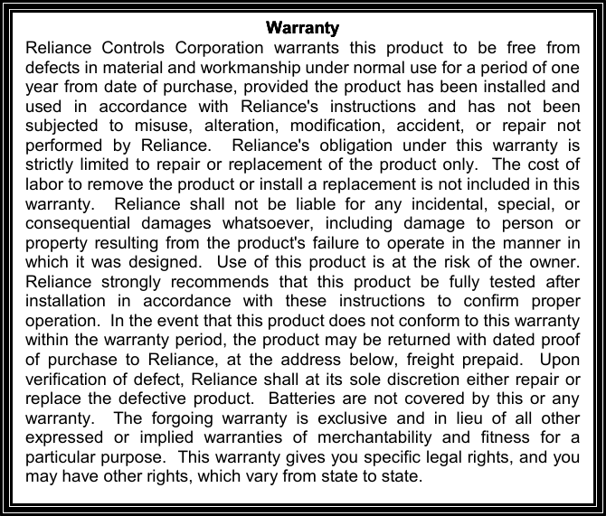 WarrantyWarrantyWarrantyWarrantyReliance Controls Corporation warrants this product to be free fromdefects in material and workmanship under normal use for a period of oneyear from date of purchase, provided the product has been installed andused in accordance with Reliance&apos;s instruc tions and has not beensubjected to misuse, alteration, modification, accident, or repair notperformed by Reliance. Reliance&apos;s obligation under this warranty isstrictly limited to repair or replacement of the product only. The cost oflabor to remove the product or install a replacement is not included in thiswarranty. Reliance shall not be liable for any incidental, special, orconsequential damages whatsoever, including damage to person orproperty resulting from the product&apos;s failure to operate i n the manner inwhich it was designed. Use of this product is at the risk of the owner.Reliance strongly recommends that this product be fully tested afterinstallation in accordance with these instructions to confirm properoperation. In the event th at this product does not conform to this warrantywithin the warranty period, the product may be returned with dated proofof purchase to Reliance, at the address below, freight prepaid. Uponverification of defect, Reliance shall at its sole discretion either repair orreplace the defective product. Batteries are not covered by this or anywarranty. The forgoing warranty is exclusive and in lieu of all otherexpressed or implied warranties of merchantability and fitness for aparticular purpose. This warranty gives you specific legal rights, and youmay have other rights, which vary from state to state.