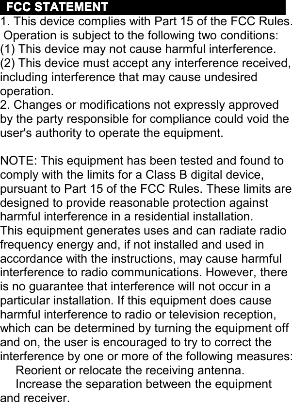 FCCFCCFCCFCCSTATEMENTSTATEMENTSTATEMENTSTATEMENT1. This device complies with Part 15 of the FCC Rules .Operation is subject to the following two conditions:(1) This device may not cause harmful interference.(2) This device must accept any interference received,including interference that may cause undesiredoperation.2. Changes or modifications not expressly approvedby the party responsible for compliance could void theuser&apos;s authority to operate the equipment.NOTE: This equipment has been tested and found tocomply with the limits for a Class B digital device,pursuant to Part 15 of the FCC Rules. These limits aredesigned to provide reasonable protection againstharmful interference in a residential installat ion.This equipment generates uses and can radiate radiofrequency energy and, if not installed and used inaccordance with the instructions, may cause harmfulinterference to radio communications. However, thereis no guarantee that interference will not occu r in aparticular installation. If this equipment does causeharmful interference to radio or television reception,which can be determined by turning the equipment offand on, the user is encouraged to try to correct theinterference by one or more of th e following measures : Reorient or relocate the receiving antenna. Increase the separation between the equipmentand receiver.