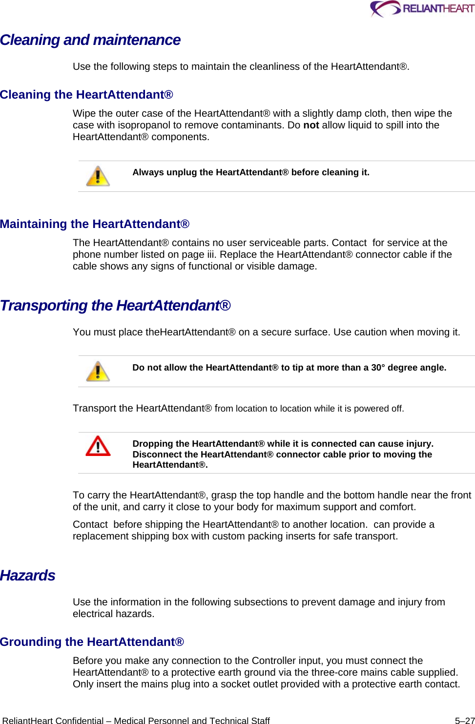      ReliantHeart Confidential – Medical Personnel and Technical Staff  5–27 Cleaning and maintenance  Use the following steps to maintain the cleanliness of the HeartAttendant®.  Cleaning the HeartAttendant®  Wipe the outer case of the HeartAttendant® with a slightly damp cloth, then wipe the case with isopropanol to remove contaminants. Do not allow liquid to spill into the HeartAttendant® components.    Always unplug the HeartAttendant® before cleaning it.   Maintaining the HeartAttendant®  The HeartAttendant® contains no user serviceable parts. Contact  for service at the phone number listed on page iii. Replace the HeartAttendant® connector cable if the cable shows any signs of functional or visible damage.  Transporting the HeartAttendant®  You must place theHeartAttendant® on a secure surface. Use caution when moving it.    Do not allow the HeartAttendant® to tip at more than a 30° degree angle.   Transport the HeartAttendant® from location to location while it is powered off.    Dropping the HeartAttendant® while it is connected can cause injury. Disconnect the HeartAttendant® connector cable prior to moving the HeartAttendant®.   To carry the HeartAttendant®, grasp the top handle and the bottom handle near the front of the unit, and carry it close to your body for maximum support and comfort.  Contact  before shipping the HeartAttendant® to another location.  can provide a replacement shipping box with custom packing inserts for safe transport.  Hazards  Use the information in the following subsections to prevent damage and injury from electrical hazards.  Grounding the HeartAttendant®  Before you make any connection to the Controller input, you must connect the HeartAttendant® to a protective earth ground via the three-core mains cable supplied. Only insert the mains plug into a socket outlet provided with a protective earth contact.  