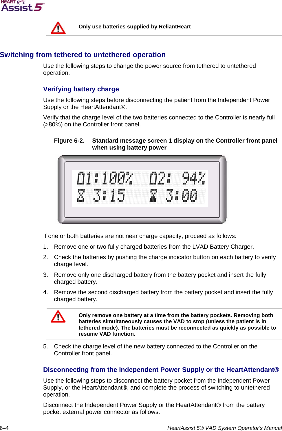   6–4  HeartAssist 5® VAD System Operator&apos;s Manual  Only use batteries supplied by ReliantHeart  Switching from tethered to untethered operation  Use the following steps to change the power source from tethered to untethered operation.  Verifying battery charge  Use the following steps before disconnecting the patient from the Independent Power Supply or the HeartAttendant®.  Verify that the charge level of the two batteries connected to the Controller is nearly full (&gt;80%) on the Controller front panel.   Figure 6-2.  Standard message screen 1 display on the Controller front panel when using battery power   If one or both batteries are not near charge capacity, proceed as follows:  1.  Remove one or two fully charged batteries from the LVAD Battery Charger.  2.  Check the batteries by pushing the charge indicator button on each battery to verify charge level.  3.  Remove only one discharged battery from the battery pocket and insert the fully charged battery.  4.  Remove the second discharged battery from the battery pocket and insert the fully charged battery.    Only remove one battery at a time from the battery pockets. Removing both batteries simultaneously causes the VAD to stop (unless the patient is in tethered mode). The batteries must be reconnected as quickly as possible to resume VAD function.  5.  Check the charge level of the new battery connected to the Controller on the Controller front panel.  Disconnecting from the Independent Power Supply or the HeartAttendant®  Use the following steps to disconnect the battery pocket from the Independent Power Supply, or the HeartAttendant®, and complete the process of switching to untethered operation.  Disconnect the Independent Power Supply or the HeartAttendant® from the battery pocket external power connector as follows:   
