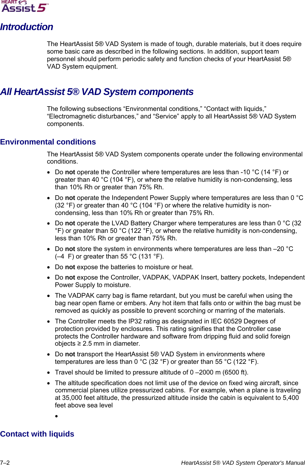   7–2  HeartAssist 5® VAD System Operator&apos;s Manual Introduction The HeartAssist 5® VAD System is made of tough, durable materials, but it does require some basic care as described in the following sections. In addition, support team personnel should perform periodic safety and function checks of your HeartAssist 5® VAD System equipment.  All HeartAssist 5® VAD System components  The following subsections “Environmental conditions,” “Contact with liquids,” “Electromagnetic disturbances,” and “Service” apply to all HeartAssist 5® VAD System components.  Environmental conditions  The HeartAssist 5® VAD System components operate under the following environmental conditions.   Do not operate the Controller where temperatures are less than -10 °C (14 °F) or greater than 40 °C (104 °F), or where the relative humidity is non-condensing, less than 10% Rh or greater than 75% Rh.   Do not operate the Independent Power Supply where temperatures are less than 0 °C (32 °F) or greater than 40 °C (104 °F) or where the relative humidity is non-condensing, less than 10% Rh or greater than 75% Rh.   Do not operate the LVAD Battery Charger where temperatures are less than 0 °C (32 °F) or greater than 50 °C (122 °F), or where the relative humidity is non-condensing, less than 10% Rh or greater than 75% Rh.   Do not store the system in environments where temperatures are less than –20 °C  (–4  F) or greater than 55 °C (131 °F).   Do not expose the batteries to moisture or heat.   Do not expose the Controller, VADPAK, VADPAK Insert, battery pockets, Independent Power Supply to moisture.    The VADPAK carry bag is flame retardant, but you must be careful when using the bag near open flame or embers. Any hot item that falls onto or within the bag must be removed as quickly as possible to prevent scorching or marring of the materials.    The Controller meets the IP32 rating as designated in IEC 60529 Degrees of protection provided by enclosures. This rating signifies that the Controller case protects the Controller hardware and software from dripping fluid and solid foreign objects ≥ 2.5 mm in diameter.   Do not transport the HeartAssist 5® VAD System in environments where temperatures are less than 0 °C (32 °F) or greater than 55 °C (122 °F).    Travel should be limited to pressure altitude of 0 –2000 m (6500 ft).    The altitude specification does not limit use of the device on fixed wing aircraft, since commercial planes utilize pressurized cabins.  For example, when a plane is traveling at 35,000 feet altitude, the pressurized altitude inside the cabin is equivalent to 5,400 feet above sea level   Contact with liquids  
