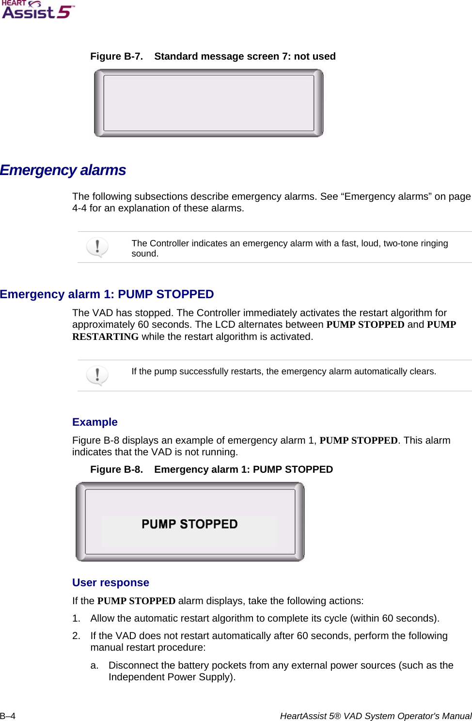   B–4  HeartAssist 5® VAD System Operator&apos;s Manual  Figure B-7.  Standard message screen 7: not used  Emergency alarms  The following subsections describe emergency alarms. See “Emergency alarms” on page 4-4 for an explanation of these alarms.      The Controller indicates an emergency alarm with a fast, loud, two-tone ringing sound.  Emergency alarm 1: PUMP STOPPED  The VAD has stopped. The Controller immediately activates the restart algorithm for approximately 60 seconds. The LCD alternates between PUMP STOPPED and PUMP RESTARTING while the restart algorithm is activated.    If the pump successfully restarts, the emergency alarm automatically clears.  Example  Figure B-8 displays an example of emergency alarm 1, PUMP STOPPED. This alarm indicates that the VAD is not running.  Figure B-8.  Emergency alarm 1: PUMP STOPPED  User response  If the PUMP STOPPED alarm displays, take the following actions:  1.  Allow the automatic restart algorithm to complete its cycle (within 60 seconds).  2.  If the VAD does not restart automatically after 60 seconds, perform the following manual restart procedure:  a.  Disconnect the battery pockets from any external power sources (such as the Independent Power Supply).    